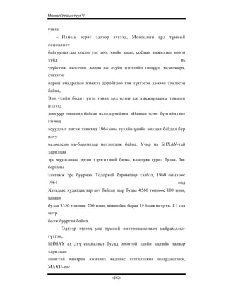 Монгол Улсын түүх V


үзвэл:
    - Намын эсрэг эдгээр этгээд, Монголын ард түмний
социалист
байгуулалтдаа олсон улс төр, эдийн засаг, соёлын амжилтыг нэлэн
хүйд                                                              нь
үгүйсгэж, ажилчин, хөдөө аж ахуйн нэгдлийн гишүүд, хөдөлмөрч,
сэхээтэн
нарын амьдралын хэмжээ доройтлоо гэж гүтгэсэн хэмээн зэмлэсэн
байна,
Энэ үеийн бодит үнэн гэвэл ард олны аж амьжиргааны төвшин
нэлээд
доогуур төвшинд байсан ньтодорхойюм. «Намын эсрэг бүлгийнхэн»
гэгчид
асуудлыг ингэж тавихад 1964 оны тухайн үеийн нөхцөл байдал бүр
илүу
нелөелсөн нь-баримтаар нотлогдож байна. Учир нь БНХАУ-тай
харилцаа
эрс муудсанаас өргөн хэрэгцээний бараа, ялангуяа гурил будаа, бөс
барааны
хангамж эрс буурчээ. Тодорхой баримтаар хэлбэл, 1960 оныхоос
1964                                                             онд
Хятадаас худалдаагаар авч байсан шар будаа 4'560 тонноос 100 тонн,
цагаан
будаа 3350 тонноос 200 тонн, хөвөн бөс бараа 19.6 сая метрээс 1.1 сая
метр
болж буурсан байна.
    - Эдгээр этгээд улс түмний интернационалч найрамдлыг
гүтгэн,
БНМАУ ах дүү социалист бусад оронтой эдийн засгийн талаар
харилцан
ашигтай хамтран ажиллах явдлаас татгалзахыг шаардацгааж,
МАХН-аас

                                -243-
 