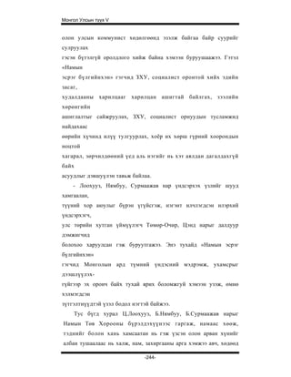 Монгол Улсын түүх V


олон улсын коммунист хөдөлгөөнд эзэлж байгаа байр суурийг
сулруулах
гэсэн бүтэлгүй оролдлого хийж байна хэмээн буруушаажээ. Гэтэл
«Намын
эсрэг бүлгийнхэн» гэгчид ЗХУ, социалист оронтой хийх эдийн
засаг,
худалдааны харилцааг харилцан ашигтай байлгах, зээлийн
хөрөнгийн
ашиглалтыг сайжруулах, ЗХУ, социалист орнуудын тусламжид
найдахаас
өөрийн хүчинд илүү тулгуурлах, хоёр их хөрш гүрний хоорондын
ноцтой
хагарал, зөрчилдөөний үед аль нэгийг нь хэт аялдан дагалдахгүй
байх
асуудлыг дэвшуүлэн тавьж байлаа.
    - Лоохууз, Нямбуу, Сурмаажав нар үндсэрхэх үзлийг шууд
хамгаалан,
түүний хор аюулыг бүрэн үгүйсгэж, нэгэнт илчлэгдсэн илэрхий
үндсэрхэгч,
улс төрийн хутган үймүүлэгч Төмөр-Очир, Цэнд нарыг далдуур
дэмжигчид
болохоо харуулсан гэж буруутгажээ. Энэ тухайд «Намын эсрэг
бүлгийнхэн»
гэгчид Монголын ард түмний үндэсний мэдрэмж, ухамсрыг
дээшлүүлэх-
гүйгээр эх оронч байх тухай ярих боломжгуй хэмээн узэж, өмнө
хэлмэгдсэн
зүтгэлтнүүдтэй үзэл бодол нэгтэй байжээ.
    Тус бүгд хурал Ц.Лоохууз, Б.Нямбуу, Б.Сурмаажав нарыг
Намын Төв Хорооны бүрэлдэхүүнээс гаргаж, намаас хөөж,
тэднийг болон хань хамсаатан нь гэж үзсэн олон арван хүнийг
албан тушаалаас нь халж, нам, захиргааны арга хэмжээ авч, хөдөөд

                              -244-
 