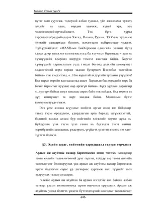 Монгол Улсын түүх V


нутаг заан суулгаж, тодорхой албан тушаал, үйл ажиллагаа эрхлэх
эрхийг      нь    хаан,    мөрдөн         хавчиж,        хүний   эрх,     эрх
чөлөөгноцтойзөрчихболжээ.                 Тэд             бүгд          хурал
тарснаасхоёрөдрийндараа Хятад, Польш, Румын, ЗХУ-аас тусламж
эрэхийг санаархсан боловч, илчлэгдсэн ньбаримтаар үлджээ.
Тэрхүүзахидалд: «МАХН-ын ТөвХорооны одоогийн ээлжит бүгд
хурал дээр жинхэнэ коммунистууд ба хуучныг баримтлагч харгис
хучнүүдийн хооронд ширүүн тэмцэл явагдаж байна. Харгис
хүчнүүдийг харгислалын сүлд тэмдэг бөгөөд дэлхийн коммунист
хөдөлгөений нэрд гарсан задлан бутаргагч Цэдэнбал толгойлж
байна» гэж тэмдэглээд, «...Нэн яаралтай ахдүүгийн тусламж үзүүлээч!
Бид нарыг өөрийн хамгаалалтад аваач Хараахан бид өөрсдийн нэрс ба
бичиг баримтыг нуухаас өөр аргагүй байна». Бүгд хурлын дараагаар
«...тулгарч байгаа аюул заналаас аврах байх гэж найдаж, бид төрөлх ах
дүү     коммунист     та   нарт   хандаж        байна.    Монголын      бүлэг
коммунистууд» гэжээ.
   Энэ үеэс аливаа асуудлыг шийдэх аргыг олон янз байдлаар
тавих гэсэн оролдлого, удирдлагын арга барилд шүүмжлэлтэй,
бодитой хандах алхам бүр нийгмийн хөгжлийг зөрчил дунд нь
буйлуулан үзэх гэсэн үзэл санаа нь бүхэлдээ эзнээ намын
эсрэгбүлгийн хамсаатан, үндсэрхэх, үгүйсгэх үзэлтэн хэмээх нэр хаяг
зүүлгэх болжээ.


       §3. Эдийн засаг, нийгмийн харилцаанд гарсан өөрчлөлт

 Ардын аж ахуйтны талаар баримталсан шинэ чиглэл. Анхдугаар
 таван жилийн төлөвлөгөөний дүнг гаргаж, хоёрдугаар таван жилийн
 төлөвлөгөөг боловсруулах үед ардын аж ахуйтны талаар баримталж
 ирсэн бодлогын сөрөг үр дагавраас сургамж авч, түүнийг засч
 залруулах талаар анхаарав.
      Улсаас ардын аж ахуйтан ба ардын нэгдлээс авч байсан албан
 татвар, улсын төлөвлөгөөнд зарим өөрчлөлт оруулжээ. Ардын аж
 ахуйтны улсад бэлтгэх үндсэн бүтээгдэхүний ноогдлыг төлөвлөгөөт
                                  -245-
 