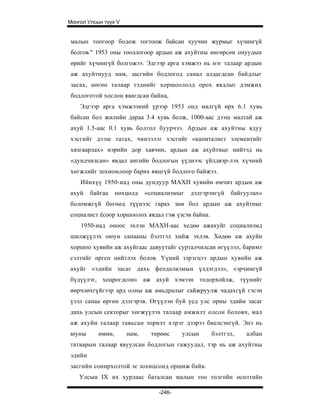 Монгол Улсын түүх V


 малын тоогоор бодож тогтоож байсан хуучин журмыг хүчингүй
 болгов." 1953 оны тооллогоор ардын аж ахуйтны өнгөрсөн онуудын
 өрийг хүчингүй болгожээ. Эдгээр арга хэмжээ нь нэг талаар ардын
 аж ахуйтнууд нам, засгийн бодлогод санал алдагдсан байдлыг
 засах, нөгөө талаар тэднийг хоршоололд орох явдлыг дэмжих
 бодлоготой хослон явагдсан байна,
    Эдгээр арга хэмжээний үрээр 1953 онд малгүй өрх 6.1 хувь
байсан бол жилийн дараа 3.4 хувь болж, 1000-аас дээш малтай аж
ахуй 1.5-аас 0.1 хувь болтол буурчээ. Ардын аж ахуйтны ядуу
хэсгийг дээш татах, чинээлэг хэсгийг «капиталист элементийг
хязгаарлах» нэрийн дор хавчин, ардын аж ахуйтныг нийтэд нь
«дундчилсан» явдал ангийн бодлогын үүднээс үйлдвэр-лэх хүчний
хөгжлийг зохиомлоор барих явцгүй бодлого байжээ.
    Ийнхүү 1950-иад оны дундуур МАХН хувийн өмчит ардын аж
ахуй    байгаа     нөхцөлд   «социализмыг   дэлгэрэнгүй   байгуулах»
боломжгүй бөгөөд түүнээс гарах зам бол ардын аж ахуйтныг
социалист ёсоор хоршоолох явдал гэж үзсэн байна.
    1950-иад оноос эхлэн МАХН-аас хедөө ажахуйг социализмд
шилжүүлэх оюун санааны бэлтгэл хийж эхлэв. Хөдөө аж ахуйн
хоршоо хувийн аж ахуйгаас давуутайг сурталчилсан өгүүлэл, баримт
сэлтийг өрген нийтлэх болов. Үүний зэрэгцээ ардын хувийн аж
ахуйг «эдийн засаг дахь феодализмын үлдэгдэл», «эрчимгүй
бүдүүлэг, хоцрогдсон» аж ахуй хэмээн тодорхойлж, түүнийг
өөрчлөхгүйгээр ард олны аж амьдралыг сайжруулж чадахгүй гэсэн
үзэл санаа өргөн дэлгэрэв. Өгүүлэн буй үед улс орны эдийн засаг
дахь улсын секторыг хөгжүүлэх талаар амжилт олсон боловч, мал
аж ахуйн талаар тавьсан зорилт хэрэг дээрээ биелсэнгүй. Энэ нь
юуны       өмнө,      нам,    төрөөс     улсын     бэлтгэл,   албан
татварын талаар явуулсан бодлогын гажуудал, тэр нь аж ахуйтны
эдийн
засгийн сонирхолтой эс зохицсонд оршиж байв.
    Улсын IX их хурлаас баталсан малын тоо толгойн өсөлтийн

                                 -246-
 