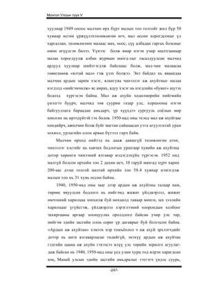 Монгол Улсын түүх V


хуулиар 1949 оноос малчин өрх бүрт малын тоо толгойг жил бүр 50
хувиар өсгөн үржүүлэхтөлөвлөгөө өгч, мал өссөн хорогдсоныг үл
харгалзан, төлөвлөгөөп малаас мах, ноос, сүү албадан гаргах болсныг
өмнө өгүүлсэн билээ. Үүнээс    болж ямар нэгэн учир шалтгаанаар
малаа хорогдуулж албан журмын ноогд-лыг тасалдуулсан малчид
ардууд хуулиар шийтгэгдэж байснаас болж, мал-чин малаасаа
төвөгшөөж «ялтай мал» гэж үзэх болжээ. Энэ байдал нь яваандаа
малчин ардын зарим хэсэг, ялангуяа чинээлэг аж ахуйтныг малаа
нэгдэлд «нийгэмчилж» яс амрах, ядуу хэсэг нь нэгдлийн «буянг» шүтэх
бодолд    хүргэсэн байна. Мал аж ахуйн хөдөлмөрийн нийгмийн
үнэлгээ буурч, малчид төв суурин газар улс, хоршооны нэгэн
байгууллага бараадан амьдарч, үр хүүхдээ сургууль соёлын мөр
хөөлгөх нь ирээдүйтэй гэх болов. 1950-иад оны эхэнд мал аж ахуйгаас
хөндийрч, ажилчин болж буйг магтан сайшаасан утга агуулгатай уран
зохиол, урлагийн олон арван бүтээл гарч байв.
    Малчин өрхөд нийтэд нь дааж давшгүй төлөвлөгөө егөх,
чинээлэг хэсгийг нь хавчих бодлогын уршгаар хувийн аж ахуйтны
дотор хөрөнгө чинээний ялгавар мэдэгдэхүйц түргэсэв. 1952 онд
малгүй болсон өрхийн тоо 2 дахин өсч, 10 гаруй мянгад хүрч харин
200-аас дээш толгой малтай өрхийн тоо 58.4 хувиар нэмэгдэж
малын тоо нь 31 хувь өссөн байна.
     1940, 1950-иад оны зааг дээр ардын аж ахуйтны талаар нам,
төрөөс явуулсан бодлого нь нийгэмд жижиг үйлдвэрлэл, жижиг
өмчтөний харилцаа зонхилж буй нөхцөлд таваар мөнгө, зах зээлийн
харилцааг үгүйсгэж, үйлдвэрлэл хэрэглээний хоорондын холбоог
захиргааны аргаар зохицуулах оролдлого байсан учир улс төр,
нийгэм эдийн засгийн олон сөрөг үр дагаврыг буй болгосон байна.
«Ардын аж ахуйтан» хэмээх нэр томъёолол ч аж ахуй эрхлэгчдийг
дотор нь анги ялгаварласан төдийгүй, энэхүү ардын аж ахуйтан
гэдгийн цаана аж ахуйн гэхэзсээ илүү улс төрийн зорилго агуулаг-
даж байсан нь 1940, 1950-иад оны үед улам хурц тод илрэн харагдсан
юму Манай улсын эдийн засгийн амьдралыг тэтгэгч үндэс суурь,

                               -247-
 