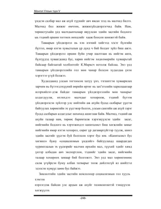 Монгол Улсын түүх V


үндсэн салбар мал аж ахуй түүнийг авч явсан эзэд нь малчид билээ.
Малчид бол жижиг өмчтөн, жижигүйлдвэрлэгчид байв. Нам,
төрөөстухайн үед малчдынталаар явуулсан эдийн засгийн бодлого
ыь тэдний оршин тогтнох нөхцлийг хааж боосон шинжтэй байв.
     Таваарын үйлдвэрлэл нь хэн нэгний хийгээд хэсэг бүлгийн
бүтээл, ямар нэгэн хувьсгалын үр дүнд ч бий болдог зүйл биш ажээ.
Таваарын үйлдвэрлэл оршин буйн учир шалтгаан нь нийгэм анги,
бүлгүүдэд хуваагдсанд бус, харин нийгэм хөдөлмөрийн хуваарьтай
байсаар байгаатай холбоотойг К.Марксч нотолж байлаа. Энэ үед
таваарын үйлдвэрлэлийн гол мөн чанар болсон худалдаа үнэн
хэрэгтээ үгүй болжээ.
     Худалдаанд улсын тогтоосон хатуу үнэ, тэгшитгэн хуваарилах
зарчим нь бүтээгдэхүүний өөрийн өртөг нь зах'зээлийн харилцаагаар
илэрхийлэг-дэж байдаг таваарын үйлдвэрлэлийн мөн чанарыг
алдагдуулж,     ихэнхдээ   малчдыг    хохироож,    тэдний   бүтээн
үйлдвэрлэсэн зүйлээр улс нийтийн аж ахуйн бусад салбарыг үүсгэн
байгуулах хөрөнгийн эх үүсгэвэр болгох, улсын сангийн аж ахуй зэрэг
бусад салбарын алдагдлыг нөхөхөд ашиглаж байв. Малчид, тэдний аж
ахуйн талаар нам, төрөөс баримталж хэрэгжүүлсэн эдийн        засаг,
нийгмийн бодлого нь хэрэгжихдээ капиталист биш хөгжлийн замыг
нийгмийн ямар нэгэн хохирол, сөрөг үр дагаваргүйгээр туулж, шинэ
эдийн засгийг үүсгэн буй болгосон хэрэг бус юм. «Капиталист бус
хөгжил» буюу «социализмын үндсийг» байгуулахад шаардагдах
хуримтлалын эх үүсвэрийг малчин өрхийн мал, түүхий эдийг хямд
үнээр албадан авч экспортлон, тэднийг эдийн засаг, нийгмийн
талаар хохироох замаар бий болгожээ. Энэ уед мал хөрөнгөнөөс
салж үгүйрсэн буюу албан татварыг төлж дийлэхгүй ял шийтгэл
эдэлсэн хүмүүс цөөн бус байжээ.
   Зөвлөлтийн эдийн засгийн номлолоор социализмын гол хууль
хэмээн
нэрлэгдэж байсан улс ардын аж ахуйг төлөвлөгөөтэй тэнцүүхэн
хөгжүүлэх

                              -248-
 
