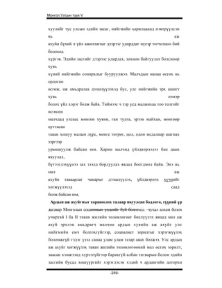 Монгол Улсын түүх V


хуулийг тус улсын эдийн засаг, нийгмийн харилцаанд нэвтрүүлсэн
нь                                                             аж
ахуйн бүхий л үйл ажиллагааг дээрээс удирддаг нүсэр тогтолцоо бий
болоход
хүргэв. Эдийн засгийг дээрээс удирдах, зохион байгуулах болсноор
хувь
хүний нийгмийн сонирхлыг бууруулжээ. Малчдын малаа өсгөх нь
орлогоо
өсгөж, аж амьдралаа дээшлүүлэхэд бус, улс нийгмийн эрх ашигт
хувь                                                        нэмэр
болох үйл хэрэг болж байв. Тиймээс ч тэр үед малынхаа тоо толгойг
өсгөсөн
малчдад улсаас мөнгөн хувин, ган тулга, эрээн майхан, мөнгөөр
цутгасан
таван хошуу малын дүрс, мөнге төгрөг, цол, одон медалиар шагнах
зэргээр
урамшуулж байсан юм. Харин малчид үйлдвэрлэлээ бие даан
явуулах,
бүтээгдэхүүнээ зах зээлд борлуулах явдал боогдмол байв. Энэ нь
мал                                                            аж
ахуйн     таваарлаг   чанарыг   дээшлүүлэх,   үйлдвэрлэх   хүчнийг
хөгжүүлэхэд                                                   саад
болж байсан юм,
 Ардын аж ахуйтныг хоршоолох талаар явуулсан бодлого, түүний үр
дагавар Монголын соцаизмып үндсийг буй болгөход –чухал алхам болох
учиртай I ба II таван жилийн төлөвлөгөөг биелүүлэх явцад мал аж
ахуй эрхлэн амьдрагч малчин ардын хувийн аж ахуйг улс
нийгмийн емч болгохгүйгээр, социалист зорилтыг хэрэгжүүлэх
боломжгүй гэдэг үзэл санаа улам улам газар авах болжээ. Улс ардын
аж ахуйг хөгжүүлэх таван жилийн төлөвлөгөөний мал өсгөх зорилт,
заасан хэмжээнд хүрээгүйгээр барахгүй албан татварын болон эдийн
засгийн бусад хөшүүргийг хэрэглэсэн хэдий ч ардангийн доторхи

                                -249-
 