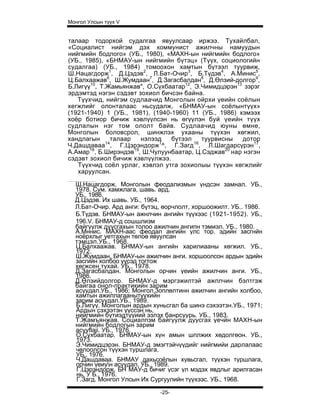 Монгол Улсын түүх V


талаар тодорхой судалгаа явуулсаар иржээ. Тухайлбал,
«Социалист нийгэм дэх коммунист ажилчны намуудын
нийгмийн бодлого» (УБ., 1980), «МАХН-ын нийгмийн бодлого»
(УБ., 1985), «БНМАУ-ын нийгмийн бүтэц» (Түүх, социологийн
судалгаа) (УБ., 1984) томоохон хамтын бүтээл туурвиж,
Ш.Нацагдорж1, Д.Цэдэв2, Л.Бат-Очир3, Б.Түдэв4, А.Минис5,
Ц.Балхаажав6, Ш.Жумдаан7, Д.Загасбалдан8, Д.Өлзий-долгор9,
Б.Лигүү10, Т.Жамьянжав", О.Сүхбаатар12, Э.Чимидцэрэн13 зэрэг
эрдэмтэд нэгэн сэдэвт зохиол бичсэн байна.
   Түүхчид, нийгэм судлаачид Монголын ойрхи үеийн соёлын
хегжлийг олонталаас ньсудалж, «БНМАУ-ын соёлынтүүх»
(1921-1940) 1 (УБ., 1981), (1940-1960) 11 (УБ., 1986) хэмээх
хоёр ботиор бичиж хэвлүүлсэн нь өгүүлэн буй үеийн түүх
судлалын нэг том ололт байв. Судлаачид юуны өмне,
Монголын боловсрол, шинжлэх ухааны түүхэн хөгжил,
хандлагын     талаар   нэлээд    бүтээл   туурвисны    дотор
Ч.Дашдаваа14, Г.Цэрэндорж1^, Г.Загд16, Л.Шагдарсүрэн17,
А.Амар18, Б.Ширэндэв19, Ш.Чулуунбаатар, Ц.Сэджав20 нар нэгэн
сэдэвт зохиол бичиж хэвлүүлжээ.
   Түүхчид соёл урлаг, хэвлэл утга зохиолыы түүхэн хөгжлийг
   харуулсан.

  Ш.Нацагдорж. Монголын феодализмын үндсэн замнал. УБ.,
  1978. Сум. хамжлага, шавь. ард.
  УБ., 1986.
  Д.Цэдэв. Их шавь. УБ., 1964.
  Л.Бат-Очир. Ард анги: бүтэц, өорчлолт, хоршоожилт. УБ.. 1986.
  Б.Түдэв. БНМАУ-ын ажнлчин ангийн түүхээс (1921-1952). УБ.,
  196.V. БНМАУ-д сошшлизм
  байгуулж дуусгахын толоо ажилчин ангипн тэмиэл. УБ., 1980.
  А.Мннис. МАХН-аас феодал ангийн улс тор. эдийн засгнйн
  ноёрхлыг уетгахын төлоө явуулсан
  тэмцэл.УБ., 1968.
  Ц.Балхаажав. БНМАУ-ын ангийн харилиааны хөгжил. УБ.,
  1972.
  Ш.Жумдаан. БНМАУ-ын ажилчин анги. хоршоолсон ардын эдийн
  засгийн холбоо үүсэд тогтож
  хөгжсен тухай. УБ., 1978.
  Д.Загасбалдан. Монголын орчин үеийн ажилчин анги. УБ.,
  1986.
  Д.Өлзийдолгор. БНМАУ-д мэргэжилтэй ажплчин бэлтгэж
  байгаа онол-практикийн зарим
  асуудал.УБ., 1986; Монгол,3оплөлтинн ажилчин ангийн холбоо,
  хамтын ажиллагаанытүүхийн
  зарим асуудал.УБ., 1989.
  Б.Лигүү. Монголын ардын хуньсгал ба шинэ сэхээтзн.УБ., 1971;
  Ардын сэхээтэн үүссэн нь,
  нийгмийн бүтиэдтүүиий эзлэх банрсуурь. УБ., 1983.
  Т.Жамъянжав. Социалпзм байгуулж дуусгах үечйн МАХН-ын
  нийгмийн бодлогын зарим
  acyyflaji. УБ., 1976.
  О.Сүхбаатар. БНМАУ-ын хүн амын шплжих хөдолгөон. УБ.,
  1973.
  Э.Чимидцэрэн. БНМАУ-д эмэгтэйчүүдийг нийгмийи дарлалаас
  чөлоолсон түүхэн туршлага.
  УБ., 1976.
  Ч.Дашдаваа. БНМАУ дахьсоёлын хувьсгал, түүхэн туршлага,
  орчин үеиун асуудал. УБ., 1989.
  Г.Цэрэндорж. БН МАУ-д бичиг үсэг үл мэдэх явдлыг арилгасан
  нь. У Б., 1976.
  Г.Загд. Монгол Улсын Их Сургуулийн түүхээс. УБ., 1968.

                             -25-
 