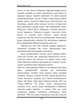 Монгол Улсын түүх V


ажлынх нь хэр чинээщ тохируулан, хөдөлмөр едрөөр үнэлэх,
нэгдлийн нийгмийн аж ахуйн мате-риаллаг үндэс болох үл
хуваагдах фондыг нэгдлийн хөрөнгөний 25 хувиас доошгүй
хэмжээгээр байгуулж1 түуний 10 хувийг нэгдэлд оруулж байхыг
дүрэмд заажээ. Түүгээр үл барам дутуу тахир бологсод, нас
хөгшрөгсөд, цэргийн албан хаагчдын гэр булд тэтгэвэр олгох
фонд байгуулахыг дүрэмд заажээ. Мөн хөдөлмерийн зохион
байгуулалт, сахилга батыг сайжруулах, нэгдлийн ардчилал,
түүний удирдлагыг бэхжуулэх асуудлыг чухалчилж үзжээ.
Эдгээр      нь     нэгдлийн     өсөлт       бэхжилт,     түуний      дотоод
амьдралын хөгжлийн зүй ёсны үр дагавар байв. Энэхуу дүрэм
ардын үйлдвэрлэлийн нэгдлийн үйл ажиллагааны удирдлага
болон мөрдөгдсөөр 1950-иад оныдунд үе хүрсэн юм.
    1950-иад оны эхэн үеэс нэгдлийг удирдах удирдлагыг
сайжруулах         асуудалд     нам,    улсын    байгууллагууд        урьд
өмнөхөөсөө улам илуу анхаарал тавих болов.
    Ардын үйлдвэрлэлийн нэгдлийг хэрхэн удирдаж байгаа
тухай орон нутгийн нам, захиргааны байгууллагын илтгэл,
сонсголыг Намын Төв Хорооны Улс төрийн Товчоо, Сайд
нарын Зөвлөлийн хурлаар удаа дараа авч хэлэлцэн, улсаас
узүүлэх тусламжийг улам нэмэгдүүлэх болов.
1950 оны I сард хуралдсан МАХН-ын Төв Хорооны бүгд хурал
ардын           үйлдвэрлэлийн      нэгдлийн        уйл        ажиллагаанд
дүгнэлтхийгээд, нэгдлийн тухай асуудлыг ойрын ирээдүйд
тусгайлан хэлэлцэж, нэгдлийг аж ахуй, зохион байгуулалтын
талаар бэхжүүлэх тодорхой арга хэмжээ боловсруулахыг
Намын Төв Хороо, Сайд нарын Зөвлөлд даалгав. 1951 оны
ГУсард      МАХН-ын       Төв    Хороо,       Ардын      үйлдвэрлэлийн
нэгдлийн үлгэр жишээ дүрэм боловсруулах Х.Чойбалсан
тэргүүтэй       комисс   байгуулж,     уг    комисс    1953    оны    эхээр
үлгэрчилсэн        дүрмийн      төлөвлөгөөг      боловсруулан         бэлэн
            2
болгожээ . 1953 оны эхээр Улаанбаатар хотод бүх нэгдлийн

                                   -251-
 