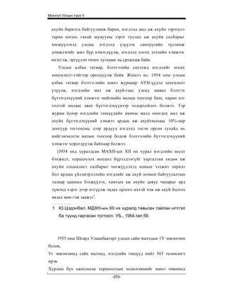 Монгол Улсын түүх V


 ахуйн барилга байгууламж барих, нэгдэлд мал аж ахуйн зэрэгцээ
 тариа ногоо, гахай шувууны зэрэг туслах аж ахуйн салбарыг
 хөгжүүлэхэд       улсаас   нэгдэлд     үзүүлэх   санхүүгийн       тусламж
 дэмжлэгийг жил бүр нэмэгдүүлж, нэгдэлд олгох зээлийн хэмжээг
 ихэсгэж, эргүүлэп төлөх хугацааг нь уртасгаж байв.
        Улсын албан татвар, бэлтгэлийн системд нэгдлийг зохих
 хөнгөлөлт-тэйгээр оролцуулж байв. Жишээ нь: 1954 оны улсын
 албан татвар бэлтгз-лийн шинэ журмаар АҮН-үүдэд хенгөлөлт
 үзүүлж,      нэгдлийн   мал   аж     ахуй-гаас   улсад   заавал    бэлтгэх
 бүтээгдэхүүний хэмжээг нийгмийн малын тоогоор биш, харин нэг
 толгой малаас авах бүтээгдэхүүиээр тодорхойлох болжээ. Тэр
 журам ёсоор нэгдлийн гишүүдийн амины малд оногдох мал аж
 ахуйн бүтээгдэхүүний хэмжээ ардын аж ахуйтныхаас 10%-иар
 доогуур тогтоосны дээр ардууд нэгдэлд элсэн орсон тухайд нь
 нийгэмчилсэн малын тоогоор бодож бэлтгэлийн бүтээгдэхүүний
 хэмжээг хорогдуулж байхаар болжээ.
    (J954 онд хуралдсан МАХН-ын XII их хурал нэгдлийн өселт
  бэхжилт, хоршоолох нөхцөл бүрэлдээгүйг харгалзан хөдөө аж
  ахуйн социалист салбарыг хөгжүүлэхэд намын ээлжит зорилт
  бол ардын үйлдвэрлэлийн нэгдлийг аж ахуй зохион байгуулалтын
  талаар цаашид бэхжүүлэх, хамтын аж ахуйн давуу чанарыг ард
  түмэнд хэрэг дээр итгүүлж чадах орлого ихтэй том аж ахуй болгох
  явдал мөн гэж заажээ1.

  1 Ю.Цэдэнбал. МДХН-ын XII нх хуралд тавьсан тайлан нлтгэл
        ба түүнд гаргасан тогтоол. УБ., 1954.тал 59.




    1955 оны Шсард Улаанбаатарт улсын сайн малчдын 1Ү зөвлөгөөн
болов,
Уг зөвлөгөөнд сайн малчид, нэгдлийн гишүүд нийт 563 төлөөлөгч
ирэв.
Хурлын бүх ажиллагаа хоршооллын хөдөлгөөнийг шинэ төвшинд
                                    -253-
 