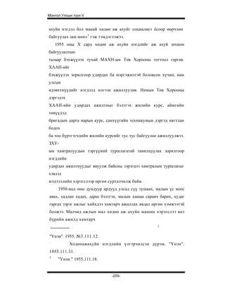 Монгол Улсын түүх V


ахуйн нэгдэл бол манай хөдөө аж ахуйг социалист ёсоор өөрчлөн
байгуулах зам мөн»3 гэж тэмдэглэжээ.
       1955 оны X сард хөдөө аж ахуйн нэгдлийг аж ахуй зохион
байгуулалтын
талаар бэхжүүлэх тухай МАХН-ын Төв Хорооны тогтоол гаргав.
ХААН-ийг
бэхжүүлэх зорилгоор удирдах ба мэргэжилтэй боловсон хүчин, нам
улсын
идэвхтнүүдийг нэгдэлд илгээн ажиллуулав. Намын Төв Хорооны
дэргэдэх
ХААН-ийн удирдах ажилтныг бэлтгэх жилийн курс, аймгийн
төвүүдэд
бригадын дарга нарын курс, санхүүгийн техникумын дэргэд нягтлан
бодох
ба тоо бүртгэгчдийн жилийн курсийг тус тус байгуулан ажиллуулжээ.
ЗХУ-
ын хамтралуудын тэргүүний туршлагатай танилцуулах зорилгоор
нэгдлийн
удирдах ажилтнуудыг явуулж байсны зэрэгцээ хамтралын туршлагыг
хэвлэл
мэдээллийн хэрэгслээр өргөн сурталчилж байв.
         1950-иад оны дундуур ардууд улсад сүү тушаах, малын үс ноос
авах, хадлан хадах, дарш бэлтгэх, малын хашаа саравч барих, худаг
гаргах зэрэг ажлыг хийхдээ хамтарч ажиллах явдал өргөн хэмжээтэй
болжээ. Малчид ажлын мал хөдөө аж ахуйн машин хэрэгслээ янз
бүрийн ажилд хамтарч
                                                       1
    -------------
"Үнэн". 1955. №3.111.12.
:
                Ходөөажахуйн нэгдлийн үлгэрчилсэн дүрэм. "Үнэн".
1955.111.31.
3
         "Үнэн." 1955.111.18.


                                  -255-
 