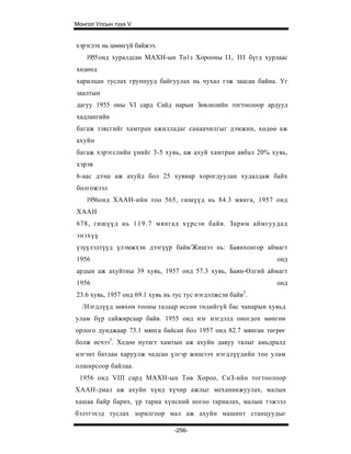 Монгол Улсын түүх V


хэрэглэх нь цөөнгүй байжээ.
   1955 онд хуралдсан МАХН-ын Тө1з Хорооны I I , III бүгд хурлаас
хөдөөд
харилцан туслах группууд байгуулах нь чухал гэж заасан байна. Уг
заалтын
дагуу 1955 оны VI сард Сайд нарын Зөвлөлийн тогтоолоор ардууд
хадлангийн
багаж зэвсгийг хамтран ажилладаг санаачилгыг дэмжин, хөдөө аж
ахуйн
багаж хэрэгслийн үнийг 3-5 хувь, аж ахуй хамтран авбал 20% хувь,
хэрэв
6-аас дээш аж ахуйд бол 25 хувиар хорогдуулан худалдаж байх
болгожээл
   1956онд ХААН-ийн тоо 565, гишүүд нь 84.3 мянга, 1957 онд
ХААН
678, гишүүд нь 1 1 9 . 7 мянгад хүрсэн байв. Зарим аймгуудад
энэхүү
үзүүлэлтүүд үлэмжхэн дээгүүр байв/Жишээ нь: Баянхонгор аймагт
1956                                                          онд
ардын аж ахуйтны 39 хувь, 1957 онд 57.3 хувь, Баян-Өлгий аймагт
1956                                                          онд
23.6 хувь, 1957 онд 69.1 хувь нь тус тус нэгдэлжсэн байв2.
  /Нэгдлүүд зөвхөн тооны талаар өссөн төдийгүй бас чанарын хувьд
улам бүр сайжирсаар байв. 1955 онд нэг нэгдэлд оногдох мөнгөн
орлого дунджаар 73.1 мянга байсан бол 1957 онд 82.7 мянган төгрөг
болж өсчээ3. Хедөө нутагт хамтын аж ахуйн давуу талыг амьдралд
нэгэнт батлан харуулж чадсан үлгэр жишээч нэгдлүүдийн тоо улам
олширсоор байлаа.
 1956 онд VIII сард МАХН-ын Төв Хороо, СнЗ-ийн тогтоолоор
ХААН-дмал аж ахуйн хүнд хүчир ажлыг механикжуулах, малын
хашаа байр барих, үр тариа хүнсний ногоо тариалах, малын тэжээл
бэлтгэхэд туслах зорилгоор мал аж ахуйн машинт станцуудыг

                                 -256-
 