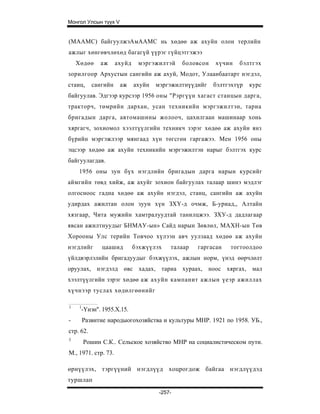 Монгол Улсын түүх V


(МААМС) байгуулжэАмААМС нь хөдөө аж ахуйн олон терлийн
ажлыг хөнгөвчлөхөд багагүй үүрэг гүйцэтгэжээ
    Хөдөө      аж     ахуйд    мэргэжилтэй     боловсон   хүчин   бэлтгэх
зорилгоор Архустын сангийн аж ахуй, Модот, Улаанбаатарт нэгдэл,
стаиц,      сангийн    аж     ахуйн   мэргэжилтнүүдийг    бэлтгэхтүр   курс
байгуулав. Эдгээр курсээр 1956 оны "Рэргүүн хагаст станцын дарга,
тракторч, төмрийн дархан, усан техникийн мэргэжилтэн, тариа
бригадын дарга, автомашины жолооч, цахилгаан машинаар хонь
хяргагч, зохиомол хээлтүүлгийн техникч зэрэг хөдөө аж ахуйн янз
бүрийн мэргэжлээр мянгаад хүн төгсгөн гаргажээ. Мен 1956 оны
эцсээр хөдөө аж ахуйн техникийн мэргэжилтэн нарыг бэлтгэх курс
байгуулагдав.
    1956 оны зун бүх нэгдлийн бригадын дарга нарын курсийг
аймгийн төвд хийж, аж ахуйг зохион байгуулах талаар шинэ мэдлэг
олгосноос гадна хөдөө аж ахуйн нэгдэл, станц, сангийн аж ахуйн
удирдах ажилтан олон зуун хүн ЗХҮ-д очмж, Б-уриад,, Алтайн
хязгаар, Чита мужийн хамтралуудтай танилцжээ. ЗХУ-д дадлагаар
явсан ажилтнуудыг БНМАУ-ын» Сайд нарын Зөвлөл, МАХН-ын Төв
Хорооны Улс терийн Товчоо хүлээн авч уулзаад хөдөө аж ахуйн
нэгдлийг       цаашид         бэхжүүлэх    талаар   гаргасан   тогтоолдоо
үйлдвэрлэлийн бригадуудыг бэхжүүлэх, ажлын норм, үнэд өөрчлөлт
оруулах, нэгдэлд өвс хадах, тариа хураах, ноос хяргах, мал
хээлтүүлгийн зэрэг хөдөө аж ахуйн кампанит ажлын үеэр ажиллах
хүчнээр туслах хөдөлгөөнийг

1    1
     -Үнэн". 1955.X.15.
-        Развитие народыогохозяйства и культуры МНР. 1921 по 1958. УБ.,
стр. 62.
3
         Рошин С.К.. Сельское хозяйство МНР на социалистическом пути.
М., 1971. стр. 73.

өрнүүлэх, тэргүүний нэгдлүүд хоцрогдож байгаа нэгдлүүдэд
туршлап
                                       -257-
 