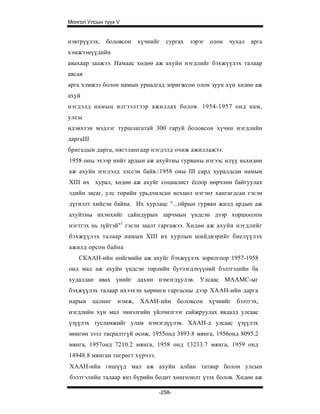 Монгол Улсын түүх V


нэвтрүүлэх,   боловсон хүчнийг     сургах   зэрэг   олон   чухал   арга
хэмжээнүүдийн
авахаар заажээ. Намаас хөдөө аж ахуйн нэгдлийг бэхжүүлэх талаар
авсая
арга хэмжээ болон намын уриалгад зоригжсон олон зуун хүн хөдөө аж
ахуй
нэгдэлд намын илгээлтээр ажиллах болов. 1954-1957 онд нам,
улсы
идэвхтэн мэдлэг туршлагатай 300 гаруй боловсон хүчин нэгдлийн
даргаШ
бригадын дарга, нягтлангаар нэгдэлд очиж ажиллажээ.
1958 оны эхээр нийт ардын аж ахуйтны гурваны нэгээс илүү ньхөдөи
аж ахуйн нэгдэлд элссэн байв./1958 оны III сард хуралдсан намын
XIII их хурал, хөдөө аж ахуйг социалист ёсоор өөрчлөн байгуулах
эдийн засаг, улс төрийн урьдчилсан нехцөл нэгэнт хангагдсан гэсэн
дүгнэлт хийсэн байна. Их хурлаас "...ойрын гурван жилд ардын аж
ахуйтны ихэнхийг сайндурын зарчмын үндсэн дээр хоршоолон
нэгтгэх нь зүйтэй"1 гэсэн заалт гаргажээ. Хөдөө аж ахуйн нэгдлийг
бэхжүүлэх талаар намын XIII их хурлын шийдвэрийг биелүүлэх
ажилд орсон байна
    СКААН-ийн нийгмийн аж ахуйг бэхжүүлэх зорилгоор 1957-1958
онд мал аж ахуйн үндсэн төрлийн бутээгдэхүүний бэлтгэлийн ба
худалдан авах үнийг дахин нэмэгдүулэв. Улсаас МААМС-ыг
бэхжүүлэх талаар ихээхэн хөрөнгө гаргасны дээр ХААН-ийн дарга
нарын цалинг нэмж, ХААН-ийн боловсон хүчнийг бэлтгэх,
нэгдлийн хүн мал эмнэлгийн үйлчилгээг сайжруулах явдалд улсаас
үзүүлэх тусламжийг улам нэмэгдүүлэв. ХААН-д улсаас үзүүлэх
мөнгөн зээл тасралтгүй өсөж, 1955онд 3893.8 мянга, 1956онд 8095.2
мянга, 1957онд 7210.2 мянга, 1958 онд 13233.7 мянга, 1959 онд
14948.8 мянган төгрөгт хүрчээ.
ХААН-ийн гишүүд мал аж ахуйн албан татвар болон улсын
бэлтгэлийн талаар янз бүрийн бодит хөнгөлөлт үзэх болов. Хөдөө аж

                                 -258-
 
