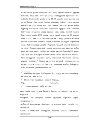 Монгол Улсын түүх V


ахуйн нэгдэл, улсад нийлүүлэх мах, ноос, сүүний оногдол үүргээ
давуулж, илүү мах, ноос суү улсад нийлүүлбэл тушаасан бүх
зүйлийн бэлтгэлийн үнийн дээр 15-80 хувийн нэмэгдэл шагнал
олгох болов. Өвс хадах морин станцаар гүйцэтгүүлсэн ажлын
хөлсөнд нэгдлээс төлөх мах, сүу, ноосыг нэгдлээс улсад албан
журмаар нийлүүлэх оногдлын гүйцэтгэлд оруулж байх, шинээр
байгуулсан нэгдлийн улсад тушаах мах, ноос, сүүний улсын
бэлтгэлийн үнийг 1958 оноос эхлэн эхний жилд нь 25 хувиар
нэмэгдүүлэх, ноос, сүүг оногдол үүр-гээсээ илүү тушаасан нэгдэлд
ачааны автомашин унээр нь олгох, нэгдлийг бэхжүүлэх зорилгоор
нэгдэл байгуулагдаад хангайд 50 өрхтэй, говьд 30 өрх-тэй болсноос
нь хойш 12 сарын турш өөр газраас шилжин очсон ажилчин албан
хаагч нэгдлийн даргад cap бүр 300 төгрөг, нягтлан бодоход 250 төгрө-
гийг 1958 оны 5-р сарын нэгнээс эхлэн улсаас олгож байх болжээ.
Мөн тэр-гүүний нэгдлийн дарга, тэргүүний хүмүүсийг шагнах
журмыг тогтоожээ3. Хөдөө аж ахуйн нэгдлийг суурьшихад нь
улсаас тусалж, сургууль, эмнэлэг, харилцаа холбоо байгуулж
өгөх, нэгдлийн үйлдвэрлэлийн ба

 1
      МАХН-ын их хурал, Тев Хорооны бугд хурлуудын тогтоол шийдвэр.
 III хэсэг. УБ., 1963. тал 73.
 2
      БНМАУ-ын улсардын ажахуй 40жилд.
 УБ.,                                1961.тал74.
 -1     "Намын амьдрал". 1958. №5. тал 5.

гишүүдийн орон сууцны барилга барихад нь мөнген зээл олгох,
барилгын
материал,     нэг   загварын     байшин     худалдах,   барилгын   зарим
материалыг үнэ
төлбөргүй ашиглуулах, барилгын үлгэрчилсэн зураг төслийг үнэ
төлбөргүй
олгох,    МААМС-аар         дамжуулан      нэгдэлд   үзүүлэх   техникийн
тусламжийг
                                   -259-
 
