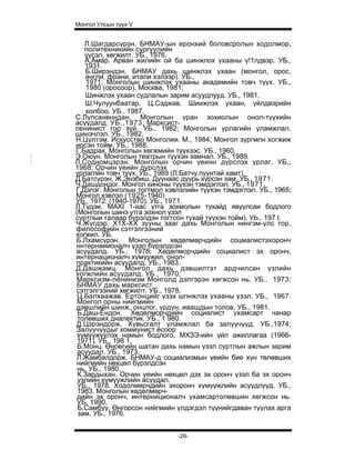 Монгол Улсын түүх V


   Л.Шагдарсүрэн. БНМАУ-ын еронхий боловсролын ходолмор,
   политехникийн сургуулийн
   үүсэл, хөгжилт. УБ., 1976.
   А.Амар. Арван жилийн ой ба шинжлох ухааны ү!1лдвэр. УБ.,
   1931.
   Б.Ширэндэн. БНМАУ дахь шинжлэх ухаан (монгол, орос,
   англи, франи, итали хэлээр). УБ.,
    1971; Монголын шинжлэх ухааны академийн товч түүх. УБ.,
    1980 (оросоор). Москва, 1981;
   Шинжлэх ухаан судлалын зарим асуудлууд. УБ., 1981.
    Ш.Чулуунбаатар, Ц.Сэджав. Шиижлэх ухаан, үйлдвэрийн
    холбоо. УБ.. 1987.
С.Лупсанвнндан. Монголын уран зохиолын онол-түүхийн
асуудалд. УБ.,1973; Марксист-
ленинист гоо зүй. УБ., 1982; Монголын урлагийн уламжлал,
шинэчлэл. УБ., 1982.
Н.Цүлтэм. Искусство Монголии. М., 1984; Монгол зургмпн хогжиж
ирсэн тойм. УБ., 1988.
Г.Бадрах. Монголын хөгжмийн түүхээс. УБ., 1960.
Э.Оюун. Монголын театрын түүхэн замнал. УБ., 1989.
Л.Содномцэрэн. Монголын орчин үеинн дүрслэх урлаг. УБ.,
1968; Орчин үеийн дүрслэх
урлагпйн товч түүх. УБ., 1989 (Л.Батчу.пуунтай хамт).
Д.Батсүрэн, Ж.Энэбиш. Дуунаас дуурь хүрсэн зам. УБ., 1971.
Ч.Дашдондог. Монгол киноны түүхэн тэмдэглэл. УБ., 1971.
Г.Дэлэг. Монголын тогтмол хэвлэлийн түүхэн тэмдэглэл. УБ., 1965;
Монгол хэвлэл (1925-1940)
УБ., 1972; (1940-1970). УБ., 1971.
Л.Түдэи. MAXI 1-аас утга зохмолын тухайд явуулсаи бодлого
(Монголын шинэ утга зохнол үзэл
суртлыи талаар бүрэлдэн тогтсон тухай түүхэн тойм). УЬ.. 197 I.
Ч.Жүгдэр. X1X-XX зууны зааг дахь Монголын нингэм-улс тор,
философийн сэтгэлгээний
хогжил. УБ.
Б.Лхамсүрэн. Монголын хөдөлмөрчдийн соцмалистэхоронч
ннтернаиионалч үзэл бүрэлдсэн
асуудалд. УБ., 1978; Хөдөлморчдийн социалист эх оронч,
интернационалч хүмүужил, онол-
практикийн асуудалд. УБ., 1983.
Д.Дашжамц. Монгол дахь дэвшилтэт ардчилсан үзлийн
хогжлийн асуудалд. УБ., 1970;
Марксизм-ленинизм Монголд дэлгэрэн хөгжсон нь. УБ., 1973;
БНМАУ дахь марксист
сэтгэлгээний хөгжилт. УБ., 1978.
 Ц.Балхаажав. Ертонцийг үзэх шпнжлэх ухааны үзэл. УБ., 1967.
 Монгол орны нийгмийн
дэвшлийн шинж, онцлог, үрдүн, иаашдын толов. УБ., 1981.
 Б.Даш-Ёндон. Хөдөлморчдийн социалист ухамсарт чанар
 толөвших дналектик. УБ., 1 980.
Д.Цэрэндорж. Хувьсгалт уламжлал ба залуучууд. УБ.,1974;
Залуучуудыг коммунист ёсоор
 хүмүүжүүлэх намын бодлого, МХЗЭ-ийн үйл ажиллагаа (1966-
 1971). УБ., 198 1.
 Б.Монц. Өноөгийн шатан дахь намын үзэл суртлын ажлын зарим
 асуудал. УБ., 1973.
Л.Жамбалдорж. БНМАУ-д социализмын үеийн бие хүн төлөвших
нийгмийн нөхцөл бүрэлдсэн
 нь. УБ., 1980.
 К.Зардыхан. Орчин үеийн нөхцөл дэх эх оронч үзэл ба эх оронч
 үзлийн хүмүүжлийн асуудал.
 УБ., 1978. Ходолмөрчдийн эхоронч хүмүүжлийн асуудлууд. УБ.,
 1983. Монголын хөдөлмөрч-
 дийн эх оронч, интерниционалч ухамсартолөвшин хегжсон нь.
 УБ, 1990.
 Б.Самбуу. Өнгорсон нийгмийн үлдэгдэл түүнийгдаван туулах арга
 зам. УБ., 1976.


                              -26-
 