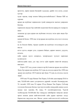 Монгол Улсын түүх V


өргөтгөх, зарим машин багажийг худалдах, үрийн зээл олгох, улсын
хүчээр
худаг гаргаж, газар зохион байгуулалтхийхболжээ'. Намын XIII их
хурлаас
ардын аж ахуйтныг хоршооллох тухай дэвшүүлсэн заалтыг удирдлага
болгож,
хоршоолох явдлыг бүх нийтийн хөдөлгөөн болгон өрнүүлэх талаар их
ажил
зохиосны үр дүнд ардын аж ахуйтнаас нэгдэлд элсэн орох явдал бүх
нийтийн
шинжтэй болов. 1958 оны эхээр ардын аж ахуйтны дээд хэсэг нэгдэлд
элсэх
нь их болсон байна. Ардын хувийн аж ахуйтныг нэгдэлжүүлэх үйл
явц нь
итгэл зүтгэл, өөдрөг үзэл, гутранги байдал, дарамт шахалт, ухуулга,
ятгалга,
сайн дурын хүсэл сонирхол, захиргаадалт тулгалт харилцан
сүлжилдсэн
нийгэм-эдийн засаг, улс төр, сэтгэл зүйн нарийн төвөгтэй нөхцөлд
явагджээ.
   Хэрэв 1957 онд улсын хэмжээгээр 66,4 мянган ардын аж ахуйтан
буюу бүх ардын аж ахуйтны 34.3 хувь нь нэгдэлд орсон бол 1958 онд
ардын аж ахуйтны 145.9 мянган өрх буюу 75 хувь нь нэгдэлд элссэн
байв2.
   1959 оны VI сард Намын Төв Хороо, СнЗ-ийн даалгавраар ХАА-н
яам, ХААН-ийн шинэ үлгэрчилсэн дүрмийг төслийг боловсруулав.
Уг төслийг 1959 оны VI сарын 25-нд Намын Төв Хороо, СнЗ-өөр
хэлэлцэж баталсан бөгөөд түүгээр нэгдлийн гишүүдийн аминд үлдэх
малын тоог хангайд 50, говьд 75 толгойгоортогтоов. Үүнтэй
холбогдуулан ХААН-ийн бүх гишүүдэд тайлбарлан таниулах ажлыг
өрген зохиож дахин нийгэмчлэлтийг сайн дурын зарчмыг хатуу
баримтлан явуулсан юм. Малыг дахин нийгэмчлэхтэй холбогдон

                               -260-
 