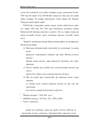 Монгол Улсын түүх V


улсын бэлтгэлийн ба зээл, албан татварын дутууг хөнгевчлөх болов.
1959 оны IX сарын 4-нд ХААН-ийн гишүүдээс авах мал аж ахуйн
албан татварыг 30 хувиар хорогдуулах тухай Ардын Их Хурлын
Тэргүүлэгчдийн зарлиг гарав3.
     ХААН-ийн гишүүдийн амины малыг дахин нийгэмчлэх ажил
улс даяар 1959 оны VII, VIII сард богинохон хугацаанд зохион
байгуулалттай явагдаж үндсэндээ дуусжээ. Энэ нь төрөөс хөдөө аж
ахуйн нэгдлийн дотоод хэрэгт анхнаасаа оролцох эхлэлийг тавьж
өгчээ.
     Хоршоог захиргааны аргаар байгуулснаар дараах үр дагавруудыг
бий болгосон байна.
     ♦ Малчдаас үйлдвэрлэлийн хэрэгслийг нъ салгаснаар тэд малаа
         өсгөн
         үржүүлэх, хөдөлмөрлөх сонирхол эрс унав. Малчид нэгдэлд
         орохоос
         урьдаж малаа нядлах, зарж борлуулах болсноос мал сүрэг
         хорогдов.
     ♦ Нэгдэл нэрийн дор хувийн өмч улсчлагдсанаар малчин өрх
         гэртээ,
         өөртөө бус, харин улсад хөлсөөр ажиллагч болжээ.
     ♦ Мал аж ахуйн арга технологийг эрс өөрчилж, малыг төрөл
         төрлөөр,
         эх төлөөр ялган олноор суурилах болсон нь өрх гэр, айл
         саахалтаар
         мал маллах уламжлал бүдгэрэхэд хүргэжээ.

1
     "Намын амьдрал". 1958. №5. тал 5.
2
     «БНМАУ-ынтүүх». I I I боть. УБ., 1969.тал603.
3
     "Үнэн". 1959.IX.4.



         Ардын аж ахуйтныг хөдөө аж ахуйн нэгдэлд нийтээр нь
    оруулснаар хөдоөд социалист үйлдвэрлэлийн харилцаа яллаа

                                -261-
 