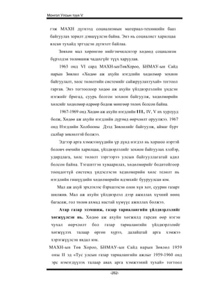 Монгол Улсын түүх V


 гэж МАХН дүгнээд социализмын материал-техникийн бааз
 байгуулах зорилт дэвшүүлсэн байна. Энэ нь социалист харилцаа
 ялсан тухайд эртэдсэн дүгнэлт байлаа.
      Зөвхөн мал хөрөнгөө нийгэмчилснээр хөдөөд социализм
 бүрэлдэи төлөвшиж чадахгүйг түүх харуулав.
      1963 онд VI сард МАХН-ынТөвХороо, БНМАУ-ын Сайд
 нарын Зөвлөл «Хөдөө аж ахуйн нэгдлийн хөдөлмөр зохион
 байгуулалт, хөлс төлөлтийн системийг сайжруулахтухай» тогтоол
 гаргав. Энэ тогтоолоор хөдөө аж ахуйн үйлдвэрлэлийн үндсэн
 нэгжийг бригад, суурь болгон зохион байгуулж, хөдөлмөрийн
 хөлсийг хөдөлмөр өдрөөр бодож мөнгөөр төлөх болсон байна.
      1967-1969 онд Хөдөө аж ахуйн нэгдлийн I I I , IV, V их хурлууд
  болж, Хөдөө аж ахуйн нэгдлийн дүрэмд өөрчлөлт оруулжээ. 1967
  онд Нэгдлийн Холбооны Дээд Зөвлөлийг байгуулж, аймаг бурт
  салбар зөвлөлтэй болжээ.
      Эдгээр арга хэмжээнүүдийн үр дүнд нэгдэл нь хоршоо нэртэй
 боловч өмчийн харилцаа, үйлдвэрлэлийг зохион байгуулах хэлбэр,
 удирдлага, хөлс төлөлт зэргээрээ улсын байгууллагатай адил
 болсон байна. Тэгшитгэн хуваарилах, хөдөлмөрийг бодитойгоор
 тооцдогтүй системд үндэслэсэн хедөлмерийн хөлс телөлт нь
 нэгдлийн гишүүдийн хөдөлмөрийн идэвхийг бууруулсан юм.
     Мал аж ахуй эрхлэхээс бэрхшээсэн олон хүн хот, суурин газарт
  шилжив. Мал аж ахуйн үйлдвэрлэл дээр ажиллах хүчний нөөц
  багасаж, гол төлөв ахмад настай хүмүүс ажиллах болжээ.
      Атар газар эзэмшиж, газар тариалангийн үйлдвэрлэлийг
  хөгжүүлсэн нь. Хөдөө аж ахуйн хөгжилд гарсан өөр нэгэн
  чухал    өөрчлөлт     бол   газар      тариалангийн   үйлдвэрлэлийг
  хөгжүүлэх    талаар    өргөн   хүрээ,     далайцтай   арга   хэмжээ
  хэрэгжүүлсэн явдал юм.
 МАХН-ын Төв Хороо, БНМАУ-ын Сайд нарын Зөвлөл 1959
  оны II эд «Тус улсын газар тариалангийн ажлыг 1959-1960 онд
  эрс нэмэгдүүлэх талaap авах арга хэмжээний тухай» тогтоол

                                 -262-
 