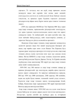 Монгол Улсын түүх V


  гаргажээ. Уг тогтоолд мал аж ахуй, газар тариаланг хослон
  хөгжүүлэх    явдал   мал   сүргийн     тоог   өсгөж,   ашиг   шимийг
  нэмэгдүүлэхэд ихээхэн ач холбогдолтой болж байгааг онцлон
  тэмдэглэж, эх орныхоо гурил будааны хэрэгцээг дотоодын
  үйлдвэрлэлээр ойрын жилд бүрэн хангах арга хэмжээг төлөвлөн
  заажээ.
      |1959 онд хуралдсан МАХН-ын Төв Хорооны I I I бүгд хурал
  атар газар эзэмшиж, тариалангийн үйлдвэрлэлийг нэмэгдүүлэн,
  тус орны гурилын хэрэгцээгдотооддоо хангах асар том зорилт
  дэвшүүлэн тавив. Эл шийдвэ-рийг төв орон нутгийн нам, төр,
  олон нийтийн байгууллагууд, нийт хөдөл-мөрчид дэмжиж, уг
  зорилтыг биелүүлэх үйлсэд идэвхийлэн оролцжээ
      Ялангуяа «Атар газрыг эзэмших, газар тариаланг хөгжүүлэхэд
  идэвхтэй оролцох явдал бол манай залуучуудын баатарлаг үйл
  явдал, нэр төрийн хэрэг мөн» гэсэн Намын Төв Хорооны бүгд
  хурлын уриаг залуучууд оргилуун сэтгэлээр хүлээн авч, атар газар
  эзэмших үйлсэд хүчин зүтгэхээр олон зуун хүн саналаа өгсөн
  байна. Ингэж БНМАУ-д атар газар эзэмших хөдөлгөөн өрнөж,
  шинээр байгуулагдсан Хэрлэн, Дархан, Зэлтэр, Эг-Үүрийн сангийн
  ахуйнуудад очиж ажиллахаар 300 гаруй хүн атар газар эзэмших
  аяны эхний ээлжинд явсан юм.
    1959-1961 онд 300 мянган га атар газар эзэмших замаар үр
 тарианы үйлдвэрлэлийг эрс нэмэгдүүлж, өөрийн орны хэрэгцээг
 хангах зорилт дэвшүүлжээ. Эл зорилтыг шийдвэрлэхэд зориулж,
 ЗХУ-аас 1959 онд 3000 автомашин, 2500 трактор, 500 комбайн,
 хөдөө аж ахуйн бусад машин, техникийг манай улсад олгожээ.
 Түүнчлэн атар газар эзэмших ажилд туслалцуулахаар Алтай,
 Сибирь, Казахстаны атарт туршлагажсан 300 гаруй мэргэжилтнийг
 Монголд ирүүлж ажиллуулсан байна.
  Атар газар эзэмших аяныг 1959-1965 онд хэд хэдэн ээлж болгон
зохион байгуулж энэ ажлыг дараах үндсэн чиглэлээр хэрэгжүүлжээ.
Нэгдүгээрт, хуучин сангийн аж ахуйнууд урьд нь огттариалж

                                 -263-
 