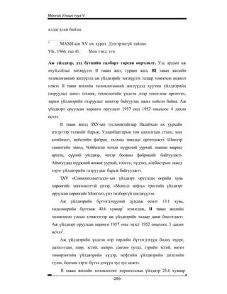 Монгол Улсын түүх V


алдагдсан байна.

1
         МАХН-ын XV их хурал. Дэлгэрэнгүй тайлан.
УБ., 1966. тал 41. :   Мон тэнд. тгп

Аж уйлдвэр, дэд бутцийн салбарт гарсан өөрчлөлт. Улс ардын аж
ахуй,соёлыг хөгжүүлэх II таван жил, гурван жил, III таван жилийн
төлөвлөгөөний жилүүдэд аж үйлдвэрийг хөгжүүлэх талаар томоохон амжилт
олжээ. II таван жилийн төлөвлөгөөний жилүүдэд хуучин үйлдвэрийн
газруудыг шинэ техник, технологийн үндсэн дээр тоноглож өргөтгөх,
зарим үйлдвэрийн газруудыг шинээр байгуулах ажил хийсэн байна. Аж
үйлдвэрт оруулсан хөрөнгө оруулалт 1957 онд 1952 оныхоос 4 дахин
өсчээ.
         II таван жилд ЗХУ-ын тусламжтайгаар Налайхын их уурхайн
    нэгдугээр ээлжийг барьж, Улаанбаатарын төв цахилгаан станц, мах
    комбинат, мебелийн фабрик, талхны заводыг өргөтгөжээ. Шинээр
    савангийн завод, Чойбалсан хотын нүүрсний уурхай, шаазан ваарны
    артель, сүүний уйлдвэр, чихэр боовны фабрикийг байгуулжээ.
    Аймгуудад нүүрсний жижиг уурхай, тоосго, чүдэнз, алебастрын завод
    зэрэг үйлдвэрийн газруудыг барьж байгуулжээ.
         ЗХУ «Совмонголметалл»~ын үйлдвэрт оруулсан өөрийн хувь
    хөрөнгийг хөнгөлөлттэй үнээр, «Монгол нефть» трестийн үйлдвэрт
    оруулсан хөрөнгийг Монголд үнэ төлбөргүй шилжүүлэв.
         Аж   үйлдвэрийн   бүтээгдэхүуний   дундаж   өсөлт   13.1   хувь,
    хөдөлмөрийн бүтээмж 40.6 хувиар1 нэмэгдэж, II таван жилийн
    төлөвлөгөө улсын хэмжээгээр аж үйлдвэрийн талаар давж биелэгджээ.
    Аж үйлдвэрт оруулсан хөрөнгө 1957 оны эцэст 1952 оныхоос 3 дахин
    өсчээ2.
         Аж үйлдвэрийн үндсэн нэр төрлийн бүтээгдэхүүн болох нүурс,
    цахил-гаан, шир, эсгий, шевро, савхин гутал, гэрийн эсгий, өнгөт
    төмөрлөгийн үйлдвэрийн хүдэр, нефтийн үйлдвэрийн дизелийн
    түлш, бензин зэрэг бүтэл дэхүүн тус тус өсжээ.
         II таван жилийн төлөвлөгөөг хоршооллын үйлдвэр 25.6 хувиар
                                   -265-
 