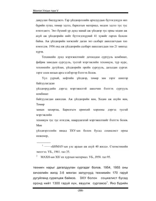 Монгол Улсын түүх V


  давуулан биелүүлжээ. Гар үйлдвэрлэлийн артелуудын бүтээгдэхүун янз
  бүрийн гутал, төмөр эдлэл, барилгын материал, мoдoн эдлэл тус тус
  нэмэгджээ. Энэ бүхний үр дүнд манай аж үйлдвэр тус орны хөдөө аж
  ахуй аж үйлдвэрийн нийт бүтээгдэхүүний 41 хувийг гаргах болсон
  байна. Аж үйлдвэрийн хөгжлийг даган энэ салбарт ажиллагчдын тоо
  нэмэгдэв. 1956 онд аж үйлдвэрийн салбарт ажиллагсдын тоо 21 мянгад
  хүрэв.
      Техникийн дунд мэрэгжилтнийг дотооддоо сургууль комбинат,
  фабрик заводын сургууль, тусгай мэргэжлийн техникум, түр курс,
  техникийн дугуйлан, үйлдвэрийн оройн сургууль, дагалдан сургах
  зэрэг олон янзын арга хэлбэрээр бэлтгэх болов.
        Уул уурхай, нефтийн үйлдвэр, төмөр зам зэрэг шинээр
  байгуулагдсан
  үйлдвэрүүдийн дэргэд мэргэжилтэй ажилчин бэлтгэх сургууль
  комбинат
  байгуулагдан ажиллав. Аж үйлдвэрийн яам, Хөдөө аж ахуйн яам,
  Төмөр
  замын      захиргаа,    Барилгьгн    ерөнхий   хорооны   дэргэд   тусгай
  мэргэжлийн
  техникум тус тус нээгдэж, шаардлагатай мэргэжилтнийг бэлтгэх болов.
  Мөн
  үйлдвэрлэлийн явцад ЗХУ-ын болон бусад социалист орны
  инженер,
  _________
        1 ______
                   «БНМАУ-ын улс ардын аж ахуй 40 жилд». Статистикийн
  эмхтгэл. УБ., 1961. тал 35.
  2
      МАХН-ын XII/ их хурлын матермал. УБ., J958. тал 95.


техникч нарыг дагалдуулан сургадаг болов. 1954, 1955 оны
хичээлийн жилд 3.6 мянган залуучууд техникийн 170 гаруй
дугуйланд суралцаж байжээ.              ЗХУ болон    социалист бусад
оронд нийт 1300 гаруй хүн, явуулж сургажээ 1 . Янз бүрийн

                                      -266-
 