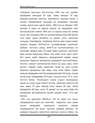 Монгол Улсын түүх V


хэлбэрээр ажилчдыг бэлтгэснээр 1956 онд уул уурхайн
үйлдвэрийн ажилчдын 62 хувь, төмөр замчдын 74 хувь
инженер-техникийн ажилтан, мэргэжилтэн ажилчид болов. 3
жилийн төлөвлөгөөний жилүүдэд аж үйлдвэрийн хөгжлийн
талаар чамгүй ахиц гарсан байна. 1960 онд аж үйлдвэрт 1957
оныхоос 2 дахин их хөрөнгө оруулж, аж үйлдвэрийн нийт
бүтээгдэхүүний хэмжээ 1940 оны үл хөдлөх үнээр 63 хувиар
өсчээ. Энэ хугацаанд ЗХУ-ын тусламжтайгаар жилд 600 мянган
тонн нүүрс гаргах Налайхын их уурхай, илчит цахилгаан
станцууд, Улаанбаатар, Сүхбаатар, Булган зэрэг суурин газарт
гурилын үйлдвэр, БНСЧСУ-ын тусламжтайгаар нэхмэлийн
фабрик, тоосгоны завод, БНАГУ-ын тусламжтайгаар гүн
хэвлэлийн үйлдвэр зэрэг 20 гаруй газрыг шинэчлэн тоноглосон
буюу шинээр байгуулсан байна. Энэ үеийн нэгэн чухал ололт
бол орчин үеийн барилгын уйлдвэрлэлийг өөрийн оронд
хөгжүүлэн, барилгын материалын үйлдвэрийг ихэд өргөтгөжээ.
Геологи, хайгуул шинжилгээний ажлын үр дүнд нүүрс, өнгөт
металл, төмрийн хүдэр, цементийн түүхий эд, орон нутгийн
барилгын материалын орд газрыг нээж олсон байна. Гурван
жилд аж үйлдвэрийн нийт бүтээгдэхүүний өсөлт 63.8 хувь, түүний
дотор улсын үйлдвэрийнх 67.8 хувь, хоршооллынх 4 7 . 6 хувь
болсон байна. Үйлдвэрийн зарим үндсэн бүтээгдэхүүн
жишээ нь чулуун нүүрс гаргалт 52 хувь, цахилгаан эрчим хүч 26
хувь, нефть 27 хувь, хайлуур жонш гаргалт 20 хувь, тоосго
үйлдвэрлэлт 88 хувь, гутал 18 хувиар2 тус тус өссөн байв. Аж
үйлдвэрийн бүтээгдэхүүний жилийн дундаж өсөлт 17.9 хувь
болжээ.
1961 онд хуралдсан МАХН-ын XIV их хурал улс орныг
үйлдвэржүүлэх шинэ шат эхэлснийг       тэмдэглэж, түлш эрчим
хүчний      үйлдвэрийг   түрүүлүүлэн     хөгжүүлэх    замаар
үйлдвэржүүлэх үйл явцыг түргэтгэх шийдвэр гаргажээ. Эл
шийдвэр амьдралд амжилттай хэрэгжиж эхэлсэн байна. Аж

                             -267-
 