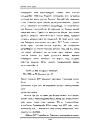 Монгол Улсын түүх V


үйлдвэрийн       нийт    бүтээгдэхүүний        хэмжээ     1960    оныхтой
харьцуулбал 1965 онд 1.6дахин нэмэгджээ. Энэ хугацаанд
нүүрсний хэд хэдэн уурхай, Толгойт, Баян-Өлгийн цахилгаан
станц, Улаанбаатарын байшин үйлдвэрлэх комбинат, Дархан
хотын барилгын материалын үйлдвэрүүд, Тосонцэнгэлийн
мод боловсруулах комбинат, Их хайрханы гянт болдын уурхай,
шевретийн завод, Сүхбаатар, Өндөрхаан, Мөрөн, Хархорины
гурилын үйлдвэр, Улаан-баатарын талхан завод, хүүхдийн
хувцасны үйлдвэр зэрэг аж үйлдвэрийн 90 гаруй шинэ газар,
цех байгуулж ашиглалтад оруулжээ. ЗХУ болон социалист
бусад     орны    тусламжтайгаар         Дарханы        аж   үйлдвэрийн
цогцолборын эх суурийг тавьжээ. Ийнхүү 1960-аад оны эхэнд
улс орныг үйлдвэржүүлэх асуудлыг шинэ шатанд гарган
тавьсан     боловч      улс   орны    удирдлага         хөнгөн,   хүнсний
үйлдвэрийг     голлон     хөгжүүлэх      чиг   барьж,     хүнд    үйлдвэр,
ялангуяа     машины      болон    химийн       үйлдвэрүүдийг       заавал
хөгжүүлэх албагүй,

1
        МАХН-ын XIII их хурлын материал.
    УБ., 1958.тал72. Мон тэнд, тал 42.

Тэрхүү хэрэгцээг ЗХУ, социалист орнуудын тусламжаар нөхөж
болно                                                                 гэж
үзэж байсан нь улс орны аж үйлдвэрийн цаашдын хөгжилд ихээхэн
сөрөг
нөлөө үзүүлсэн юм.
     Өгүүлэн буй үед улс орны дэд бутцийн хөгжилд мэдэгдэхуйц
амжилт олов. II таван жилд авто машин, төмөр зам, агаарын болон
усан замын тээвэр: улам          өргөжив.      ЗХУ-ын    тусламжтайгаар
Улаанбаатар Замын-Үүдийн 700км төмөр зам 1956 оны I сард
ашиглалтад орж, 12 аймагт авто бааз шинээр байгуулагдаж, авто
машины тоо нэмэгдэв.
     1954 онд ЗХУ Улаанбаатар, Сайншанд дахь өөрийн мэдлийн

                                 -268-
 