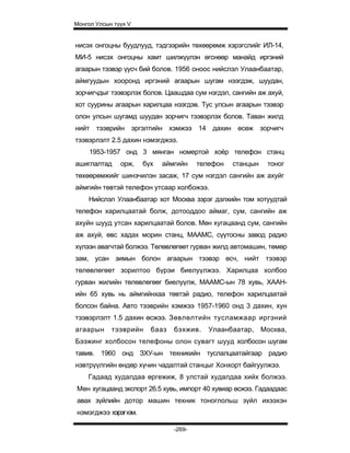 Монгол Улсын түүх V


нисэх онгоцны буудлууд, тэдгээрийн төхөөрөмж хэрэгслийг ИЛ-14,
МИ-5 нисэх онгоцны хамт шилжүүлэн өгснөөр манайд иргэний
агаарын тээвэр үусч бий болов. 1956 оноос нийслэл Улаанбаатар,
аймгуудын хооронд иргэний агаарын шугам нээгдэж, шуудан,
зорчигчдыг тээвэрлэх болов. Цаашдаа сум нэгдэл, сангийн аж ахуй,
хот суурины агаарын харилцаа нээгдэв. Тус улсын агаарын тээвэр
олон улсын шугамд шуудан зорчигч тээвэрлэх болов. Таван жилд
нийт тээврийн эргэлтийн хэмжээ 14 дахин өсөж зорчигч
тээвэрлэлт 2.5 дахин нэмэгджээ.
     1953-1957 онд 3 мянган номертой хоёр телефон станц
ашиглалтад     орж,   бүх   аймгийн    телефон   станцын    тоног
төхөөрөмжийг шинэчилэн засаж, 17 сум нэгдэл сангийн аж ахуйг
аймгийн төвтэй телефон утсаар холбожээ.
    Нийслэл Улаанбаатар хот Москва зэрэг дэлхийн том хотуудтай
телефон харилцаатай болж, дотооддоо аймаг, сум, сангийн аж
ахуйн шууд утсан харилцаатай болов. Мөн хугацаанд сум, сангийн
аж ахуй, өвс хадах морин станц, МААМС, сүүтосны завод радио
хүлээн авагчтай болжээ. Төлөвлөгөөт гурван жилд автомашин, төмөр
зам, усан зимын болон агаарын тээвэр өсч, нийт тээвэр
төлөвлөгөөт зорилтоо бүрэи биелуүлжээ. Харилцаа холбоо
гурван жилийн төлөвлөгөөг биелуүлж, МААМС-ын 78 хувь, ХААН-
ийн 65 хувь нь аймгийнхаа төвтэй радио, телефон харилцаатай
болсон байна. Авто тээврийн хэмжээ 1957-1960 онд 3 дахин, хун
тээвэрлэлт 1.5 дахин өсжээ. Зөвлөлтийн тусламжаар иргэний
агаарын     тээврийн    бааз   бэхжив.    Улаанбаатар,     Москва,
Бээжинг холбосон телефоны олон сувагт шууд холбосон шугам
тавив. 1960 онд ЗХУ-ын техникийн туслалцаатайгаар радио
нэвтрүүлгийн өндөр хүчин чадалтай станцыг Хонхорт байгуулжээ.
    Гадаад худалдаа өргежиж, 8 улстай худалдаа хийх болжээ.
Мөн хугацаанд экспорт 26.5 хувь, импорт 40 хувиар өсжээ. Гадаадаас
авах зүйлийн дотор машин техник тоноглольш зүйл ихээхэн
нэмэгджээ хэрэг юм.

                               -269-
 