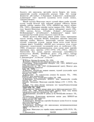 Монгол Улсын түүх V


бодлого, үйл ажиллагаа, иргэдийн шүтэн бишрэх эрх чөлөө,
шашингүйн үзлийн төлөвшлийн асуудал байв. Энэ талаар
Ж.Цэвээн 1 , Ж.Самбуу 2, С.Пүрэвжав3, Б.Дашзэвэг4, Д.Дагвадорж5,
Д.Дашпүрэв6 зэрэг эрдэмтэн судлаачид нэгэн сэдэвт зохиол,
товхимол бичжээ.
   Манай түүхчид Монголын зэвсэгт хүчний ойрхи үеийн түүхийг
судлах талаар багагүй зүйл хийсний дотроос «Монгол ардын
армийн дайчин замнал» (УБ., 1979), «БНМАУ-ын зэвсэгт хүчин»
(УБ., 1981), «Хязгаарын цэргийн түүхэн замнал» (УБ., 1965), «Халх
голд Зөвлөлт-Монголын цэргийн хийсэн гайхамшигт ялалт» (УБ.,
1984) хамтын бүтээл, Л.Гомбо7, П.Дорж8, Ц.Самдангэлэг9,
Ш.Жамсранжав10, Д.Гомбосүрэн1', Б.Даваасүрэн12 нарын зэрэг
судлаачдын бүтээлийг цохон тэмдэглэх хэрэгтэй юм.
   Манай эрдэмтэд Монголын ойрхи үеийн гадаад харилцааны
түүхэн хөгжил, ялангуяа МАХН, коммунист ажилчин намуудын
харилцаа холбоо, Монгол, Зөвлөлтийн хамтын ажиллагааны
түүхийг улируулан судалж, хамтын болон нэгэн сэдэвт бүтээл
туурвиж иржээ. Тухайлбал, «МАХН үүсч хөгжихөд олон улсын
коммунист хөдөлгөөний тусламжийн роль ач холбогдол» (УБ.,
1980), «Социалист интернационализм: олон улсын шинэ маягийн
харилцааны онол, практик» (1921-1978) (УБ.,1981), «Монгол-
Зөвлөлтийн бүх талын хамтын ажиллагааг гүнзгийрүүлэн
хөгжүүлэхэд МАХН, ЗХУКН-ын роль» ( У Б . , 1 9 8 1 ) хамтын
томоохон      бүтээл     болон    Б.Лхамсүрэн 13 ,    Ш.Сандаг 14 ,
               15          16        17
С.Дамдинсүрэн , Б.Лигдэн , Б.Цэдэн ,
   Ж.Цэвээн. Основы буддизма. УБ., 1926.
   Ж.Самбуу. Шашин ба лам нарын асуудалд. УБ., 1961.
   С.Пүрэвжав. Хувьсгалынемнөх Иххүрээ. УБ., 1961; БНМАУ-дсүм
  хийд, лам нарын асуудлыг
  шнйдвэрлэсэн нь. УБ., 1965 (Д.Дашжамцтай хамт); Монгол дахь
  шарын шашны хураангуй
  түүх. УБ., 1978.
   Б.Дашзэвэг. МАХН-аас шарын шашин, түүний үлдэгдлийн эсрэг
  явуулсан тэмцлийн зарим
  асуудал. УБ., 1975.
   Д.Дагвадорж. Ёс суртахууны дэншил ба шашин. УБ., 1966;
  БНМАУ дахь шашингүйн
  хүмүүжлийн үндэс, түүний арга хэлбэр. УБ., 1968.
   Д.Дашпүрэв, Г.Гэндэнсүрэн. БНМАУ дахь шашингүйн үзлийн
  түүхээс. УБ., 1979.
  Л.Гомбо. Автономит Монголын цэргийн байдал (191 1-1919). УБ.,
  1958.
   П.Дорж. Улс орны батлан хамгаалах хүч чадлыгбэхжүүлэхталаар
  МАХН-аас явуулсан бодлого.
  1929-1939. УБ., 1969.
   Ц.Самдангэлэг. Монгол ардын арми үүсэн 6айгуулагдсантүүх( 1921-
  1924). УБ., 1980; Монгол-Зөвлөлтийн армиуд Халх голд японы
  түрэмгийлэгчдийг бут цохисон нь. УБ., 1967.
   Ш.Жамсранжав. Дэлхийн II дайны үе ба МАХЦ-ийн хөгжилт. УБ.,
  1977.
   Д.Гомбосүрэн. Хувьсгалын ардчилсан шатан дахь БНМАУ-ын
  зэвсэгт хүчний байгуулалтын
  зарим асуудал. УБ., 1983.
   Б.Даваасүрэн. МАХН-аас цэргийн боловсон хүчин бэлтгэх талаар
  явуулсан бодлого, үйл
  ажиллагаа.УБ., 1990.
   Б.Лхамсүрэн. МАХН-ын үйл ажиллагаанд интернационализмын
  зарчим хэрэгжсэн нь. УБ.,
   1975.
   Ш.Сандаг. Монголын улс торийн гадаад харилцаа (1850-1919). УБ.,
  1971.
   С.Дамдннсүрэн.                   МАХН                  дэлхийн
                                -27-
 