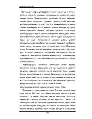 Монгол Улсын түүх V


 Программд тус орны үйлдвэрлэх хүчнийг тасралтгүй хөгжүүлэх
зорилтыг нийгмийн харилцааг төгөлдөржүүлэх асуудалтай холбон
тавьсан байна. Үйлдвэрлэлийн хэрэгслийг өмчлөх, нийгмийн
өмчийг есгөн шилжүүлэх, социалист үйлдвэрлэлийн харилцааг
хэлбэрэлтгүй боловсронгуй «болгох, хот, хөдөөгийн болон оюуны ба
биеийн хөдөлмөрийн ялгааг аажмаар арилгах нөхцлийг бүрдүүлэх
заалтыг Программд тусгажээ. Нийгмийн харилцааг боловсронгуй
болгоход ардын төрийн ролийг хэлбэрэлтгүй дээшлүүлэх, түүний
зохион байгуулалт, соёл хүмүүжлийн үүргийн хүрээг өргөжүүлэх, улс
ардын    аж    ахуйн   төлөвлегөөний     шинжлэх    ухааны   үндсийг
сайжруулах, аж үйлдвэр болон материаллаг үйлдвэрийн салбарт аж
ахуйн тооцоог нэвтрүүлэх зэрэг тодорхой заалт өгчээ. Программд
ардын боловсрол, эрүүлийг хамгаалах, шинжлэх ухаан, соёл урлаг,
утга зохиолыг хөгжүүлэх, тэдгээрийн материаллаг баазыг
бэхжүүлэх, мэргэжилтэй боловсон хүчин бэлтгэх, хөдөлмөрчдийн
ерөнхий боловсрол, соёл техникийн хэмжээг дээшлүүлэхэд онцгой
анхаарсан байна.
    Хөдөлмөрчдийн      коммунист       хүмүүжлийг   хүчтэй   болгох,
социалист ухамсрыг дээшлүүлэх, улс төр, хөдөлмөрийн идэвхийг
өрнүүлэх, хөдөлмөр нийгмийн өмчид социалист ёсоор ханддаг
болгох, зохион байгуулалт, сахилга батад сургах, залуу үеийг ард
түмэн, ахмад үеийн шилдэг уламж-лалаар хүмүүжүүлэх асуудалтай
холбон дээшлүүлэх зорилт дэвшүүлжээ. Мөн социализмд харш үзэл,
хүмүүсийн ухамсар, ахуйд үлдсэн үхширсэн үзлийн
эсрэг тэмцэхэд нам гол анхаарлаа чиглүүлнэ хэмээн үзжээ..
   Программд тус улсын гадаад улс төрийн бодлогыг тодорхойлохдоо
шинэ нийгэм байгуулах энх тайван нөхцлийг хангах, дэлхийн
социалист системийн орнуудын хамтын ажиллагааг бэхжүүлэх,
хөрөнгөтөн орнуудын ажилчин ангийн хувьсгалт тэмцэл, улс
түмний үндэсний эрх чөлөөний хөдөлгөөнийг дэмжих, орчин үеийн
бүх хувьсгалт хүчийг нягтруулах, бүх нийтийн энх тайван, улс түмний
аюулгүй байдлыг бэхжүүлэх зэрэг гол гол асуудлыг хамруулжээ.

                               -270-
 