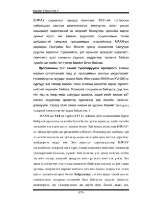 Монгол Улсын түүх V


БНМАУ      социалист      орнууд      ялангуяа    ЗХУ-тай     тогтоосон
найрамдал     хамтын      ажиллагаагаа       хөгжүүлэх,   олон     улсын
коммунист хөдөлгөөний эв нэгдлийг бэхжүүлэх, дэлхийн харгис
хүчний   эсрэг,   энх    тайван,     ардчилал,    социализмын      төлөө
шийдвэртэй     тэмцэхээ       программдаа      илэрхийлжээ.      МАХН-ын
дөрөвдэх Программ бол Монгол оронд социализм байгуулж
дуусгах зорилтыг тодорхойлж, улс орныхоо ирээдүйг марксист-
ленинист үзэл санааны үүднээс өөдрөгөөр төсөөлж байсан
тухайн цаг үеийн гол тулгар баримт бичиг байлаа.
    Программын үзэл санааг гүнзгийрүүлэх оролдлого. Намын
онолын сэтгэлгээний төвд уг программын онолын үндэслэлийг
гүнзгийрүүлэх асуудал оршиж байв. Ийм учраас МАХН-ын XVI-XIX их
хурлууд энэ талаар өөрийн гэсэн онолын шинжтэй зарим дүгнэлт
хийхийг чармайж байлаа. Ялангуяа «социализм байгуулж дуусгах»
үйл явц нь ямар ямар шатуудыг дамжиж, хэдий үеийг хамрах вэ?
хэмээх асуудлаар эрдэмтэд судлаачид өөр өөрийн саналыг
дэвшүүлж, тэрхүү үзэл санаа намын их хурлын баримт бичгүүдэд
тодорхой хэмжээгээр тусгагдаж байсан юм. I
    МАХН-ын XVI их хурал ( 1 9 7 1 ) «Манай орон социализмыг бурэн
байгуулж дуусгахад хөгжлийн бүхэл бүтэн түүхэн зурвас үе, эдийн засгийн
хөгжлийн хэд хэдэн шатыг дамжих болно. Энэ замын анхны шат БНМАУ-
ыг ойрын ирээдүйд аж үйлдвэрийн олборлох, боловсруулах салбарыг зүй
зохистой хосолсон аж үйлдвэр-хөдөө аж ахуйн орон болгох зорилтыг
шийдвэрлэх    явдал     юм.   Энэ   зорилтыг    хэрэгжүүлснээр    БНМАУ
хөгжлийнхөө тодорхой заагт хүрч, улмаар социалист нийгмийн хөгжингүй
үйлдвэрлэлийн боломж, хүчийг бий болгон, улс орны нийгэм-эдийн
засгийн өндөр дэвшлийг өрнүүлэх шинэ үе эхлэх юм»' гэж үзжээ. Энэ
заалт нь нэгдүгээрт, тус улсад социализм байгуулж дуусгах нь урт удаан
хугацаа шаардагдах нарийн нийлмэл үйл явц бөгөөд дотроо хэд хэдэн
шатыг дамжин өнгөрөх болно. Хоёрдугаарт, эл үйл явцыг эхний шат нь
социализмын материал-техникийн бааз байгуулж дуусгах зорилтыг
шийдвэрлэн, аж үйлдвэр-хөдөө аж ахуйн орон болгох явдал юм.

                                    -271-
 
