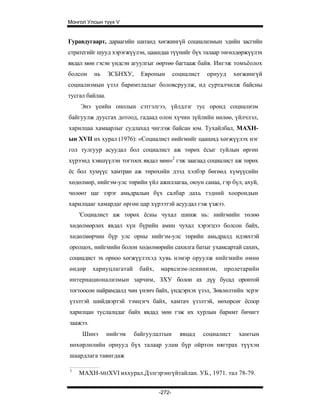 Монгол Улсын түүх V


Гуравдугаарт, дараагийн шатанд хөгжингүй социализмын эдийн засгийн
стратегийг шууд хэрэгжүүлэн, цаашдаа түүнийг бүх талаар төгөлдөржүүлэх
явдал мөн гэсэн үндсэн агуулгыг өөртөө багтааж байв. Ингэж томъёолох
болсон    нь     ЗСБНХУ,     Европын        социалист    орнууд     хөгжингүй
социализмын үзэл баримтлалыг боловсруулж, ид сурталчилж байсны
тусгал байлаа.
    Энэ үеийн онолын сэтгэлгээ, үйлдлэг тус оронд социализм
байгуулж дуусгах дотоод, гадаад олон хүчин зүйлийн нөлөө, үйлчлэл,
харилцаа хамаарлыг судлахад чиглэж байсан юм. Тухайлбал, МАХН-
ын XVII их хурал (1976): «Социалист нийгмийг цаашид хөгжүүлэх нэг
гол тулгуур асуудал бол социалист аж төрөх ёсыг туйлын өргөн
хүрээнд хэвшүүлэн тогтоох явдал мөн»2 гэж заагаад социалист аж төрөх
ёс бол хумүүс хамтран аж төрөхийн дээд хэлбэр бөгөөд хүмүүсийн
хөдөлмөр, нийгэм-улс төрийн үйл ажиллагаа, оюун санаа, гэр бүл, ахуй,
чөлөөт цаг зэрэг амьдралын бүх салбар дахь тэдний хоорондын
харилцааг хамардаг өргөн цар хүрээтэй асуудал гэж үзжээ.
    'Социалист аж төрөх ёсны чухал шинж нь: нийгмийн төлөө
хөдөлмөрлөх явдал хүн бүрийн амин чухал хэрэгцээ болсон байх,
хөдөлмөрчин бүр улс орны нийгэм-улс төрийн амьдралд идэвхтэй
оролцох, нийгмийн болон хөдөлмөрийн сахилга батыг ухамсартай сахих,
социадист эх орноо хөгжүүлэхэд хувь нэмэр оруулж нийгмийн өмнө
өндөр     хариуцлагатай     байх,   марксизм-ленинизм,        пролетарийн
интернационализмын зарчим, ЗХУ болон ах дүү бусад оронтой
тогтоосон найрамдалд чин үнэнч байх, үндсэрхэх үзэл, Зөвлөлтийн эсрэг
үзэлтэй шийдвэртэй тэмцэгч байх, хамтач үзэлтэй, нөхөрсөг ёсоор
харилцан туслалцдаг байх явдад мөн гэж их хурлын баримт бичигт
заажээ.
     Шинэ        нийгэм    байгуулалтын       явцад     социалист    хамтын
нөхөрлөлийн орнууд бүх талаар улам бүр ойртон нягтрах түүхэн
шаардлага тавигдаж

1
    МАХН-MHXVI иххурал.Дэлгэрэнгүйтайлан. УБ., 1971. тал 78-79.


                                    -272-
 