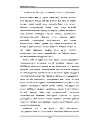 Монгол Улсын түүх V


2
      МАХН-ын XVII их хурал. Дэлгэрэнгүй тайлан. УБ., 1976.тал93.

байгааг намын XVII их хурал тэмдэглээд, Зөвлөлт Холбоот
Улс, социалист бусад оронтой БНМАУ бүх талаар ойртон
нягтрах явдал манай орны хөгжлийн бодит зүй тогтол»1
болохыг      тодорхойлжээ.       Манай       орны     хувьд     хөгжлийн
төвшингөөр социалист орнуудтай ойртох, улмаар жигдрэх нь,
нэгд, БНМАУ үйлдвэрлэх хүчний хөгжил, социализмын
материал-техникийн         баазын          суурь,     далайц,     хоёрт,
нийгмийн        харилцааны         төгөлдөржилт,         хүн       ардын
боловсролын хэмжээ, гуравт, ард түмний материаллаг аж
байдлын өсөлт, соёлын түвшин зэрэг юм. Ойртон нягтрах нь
урт     удаан   харилцааг        хамрах,     олон      хүчин     зүйлийн
нөлөөллөөс шалтгаалах амаргүй үйл явц байсныг түүхэн
үйл явдлын өрнөлт харуулсан билээ.
    Намын XVII их хурал улс орны эдийн засгийн удирдлагыг
төгөлдөржүү-лэх       асуудалд     онигой      анхаарал        тавьсан    юм.
БНМАУ-ын үйлдвэрлэх хүчний хөгжил, байршлын 10-15 жилийн
ерөнхий схем зохиох, төлөвлөгөөний бүх үзүүлэлтийг хооронд
нь нягт уялдуулах, түүнийг ЗСБНХУ, социалист бусад орнуудын
төлөвлөгөөтэй зохицуулах, тевлөрсөн телөвлөгөөт удирдлагыг
орон нутгийн санаачилга, хөдөлмөрийн хамт олны бүтээлч
идэвхтэй сайтар хослуулах, хөдөлмөрлөсний хэрээр хелс олгох
зарчмын урамшуулах ролийг хүчтэй болгох, улс ардын аж
ахуйн салбарыг удирдах удирдлагын зохион байгуулалтын
бүтцийг     цаашид      сайжруулах,        үйлдвэрлэлийг         удирдахад
хөдөлмөрчдийг         өргөнөөр    оролцуулах         зорилтыг     их     хурал
дэвшүүлжээ. Энэ ньнам, төрөөс нийгмийг шинжлэх ухааны
үндэстэй удирдах онол-аргазүйн үндсийг гүнзгийрүүлэх шинэ
оролдлого байсан юм.
    МАХН-ын        XVI11     их      хурал          (1981)     «Социалист
 үйлдвэржүүлэлт нь социализмын материал-техникийн бааз


                                   -273-
 