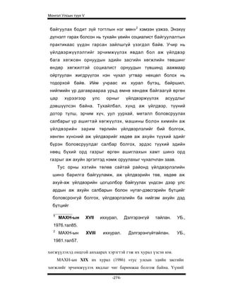 Монгол Улсын түүх V


 байгуулах бодит зүй тогтлын нэг мөн»2 хэмээн үзжээ. Энэхүү
 дүгнэлт гарах болсон нь тухайн үеийн социалист байгуулалтын
 практикаас үүдэн гарсан зайлшгүй үзэгдэл байв. Учир нь
 үйлдвэржүүлэлтийг эрчимжүүлэх явдал бол аж үйлдвэр
 бага хегжсөн орнуудын эдийн засгийн хөгжлийн төвшинг
 өндөр хөгжилтэй социалист орнуудын түвшинд аажмаар
 ойртуулан жигдрүүлэх нэн чухал угтвар нөхцөл болох нь
 тодорхой байв. Ийм учраас их хурал бүтэц, байршил,
 нийгмийн үр дагавраараа урьд өмнө хөндөж байгаагүй өргөн
 цар     хүрээгээр       улс     орныг      үйлдвэржүүлэх     асуудлыг
 дэвшүүлсэн байна. Тухайлбал, хүнд аж үйлдвэр, түүний
 дотор түлш, эрчим хүч, уул уурхай, металл боловсруулах
 салбарыг үр ашигтай хөгжүүлэх, машины болон химийн аж
 үйлдвэрийн зарим             төрлийн үйлдвэрлэлийг бий болгож,
 хөнгөн хүнсний аж үйлдвэрийг хөдөө аж ахуйн түүхий эдийг
 бүрэн боловсруулдаг салбар болгох, эрдэс түүхий эдийн
 нөөц бүхий орд газрыг өргөн ашиглахын хамт шинэ орд
 газрыг аж ахуйн эргэлтэд нэмж оруулахыг чухалчлан заав.
      Тус орны хэтийн төлөв сайтай районд үйлдвэрлэлийн
  шинэ барилга байгууламж, аж үйлдвэрийн төв, хөдөө аж
  ахуй-аж үйлдвэрийн цогцолбор байгуулах үндсэн дээр улс
  ардын аж ахуйн салбарын болон нутаг-дэвсгэрийн бүтцийг
  боловсронгуй болгох, үйлдвэрлэлийн ба нийгэм ахуйн дэд
  бүтцийг

  1
       МАХН-ын        XVII     иххурал,     Дэлгэрэнгүй   тайлан.   УБ.,
  1976.тал85.
  2
       МАХН-ын        XVIII     иххурал.     Дзлгэрэнгүйтайлан.     УБ.,
  1981.тал57.

хөгжүүлэхэд онцгой анхаарах хэрэгтэй гэж их хурал үзсэн юм.
      МАХН-ын XIX их хурал (1986) «тус улсын эдийн засгийн
хөгжлийг эрчимжүүлэх явдлыг чиг баримжаа болгож байна. Үүний

                                    -274-
 