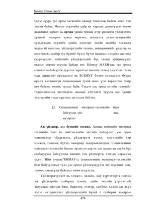 Монгол Улсын түүх V


үндэс суурь тус орны хөгжлийн явцаар таиигдаж байгаа юм»' гэж
заасан байна. Намын сүүлчийн хоёр их хурлаас дэвшүүлсэн өргөн
далайцтай зорилт нь орчин үеийн техник дээр үндэслэн үйлдвэрлэх
хүчнийг   чанарын     хувьд   өөрчлөх,    шинжлэх   ухаан-техникийн
хувьсгалын сүүлийн үеийн ололтыг эдийн засгийн хөгжилд
чадамгай ашиглан, үйлдвэрлэлийн техник, төхөөрөмжийг үндсээр нь
шинэчилж, салбар тус бүрийг бүхэл бүтэн машины нэгдмэл системд
суурилуулах, нийгмийн үйлдвэрлэлийг бүх талаар эрчимжүүлэх
явдлыг өөртөө агуулж байсан юм. Ийнхүү МАХН-аас тус оронд
социализм байгуулж дуусгах зорилтыг онолын талаар үндэслэх гэсэн
удаа дараагийт оролдлого нь ЗСБНХУ болон социалист бусад
оронд хөгжингүй социализмын тухай онол, үзэл баримтлал газар
авч байсны нөлөө, тусгал байв. Гэхдээ улс орны хэтийн төлөвийг
тодорхойлоход чиглэгдсэн онолын! сэтгэлгээ түүхэн цаг үеийн
эрхээр ийм л цар хүрээнд эргэлдэж байлаа.


              §2.   Социализмын    материал-техникийн   бааз
                      байгуулах үйл                     явц,
                      мухардал

     Аж үйлдвэр, дэд бүтцийн хөгжил. Аливаа нийгмийн материал
техникийн бааз нь нийгэм-эдийн засгийн байгуулал, улс орны
материаллаг     үйлдвэрлэл,   үйлдвэрлэх   хүчин,   тэдгээрийн   хэр
хэмжэа, төвшин, бүтэц, чанараар тодорхойлогддог. Социализмын
материал-техникийн баазыг өргөн утгаар нь улс ардын аж ахуйн бүх
салбаруудад байгуулсан машинт том үйлдвэрлэл хэмээн марксизм
үздэг. Ийм учраас"БНМАУ-д социализмын материал-техникийн
бааз байгуулахын тулд улс орноо үйлдвэржүүлэх чиг шугамыг нам,
төрөөс дэвшүүлж байсныг өмнө өгүүлсэн,
     Үйлдвэржүүлэлт нь хэмжээ, далайц, цар хүрээгээрээ зөихөн
аж   үйлдвэрийн салбарын техник, эдийн засгийн үзүүлэлтийг
харуулсан ойлголт биш, барилга, тээвэр, холбоо, хөдөө аж ахуй
зэрэг материаллаг үйлдвэрлэлийн бүхий л салбарыг хамарсан
                                  -275-
 