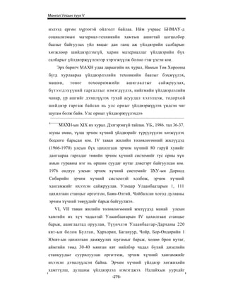 Монгол Улсын түүх V


нэлээд ергөн хүрээтэй ойлголт байлаа. Ийм учраас БНМАУ-д
социализмын     материал-техникийн      хамтын   ашигтай цогцолбор
баазыг байгуулах үйл явцыг дан ганц аж үйлдвэрийн салбарын
хөгжлөөр шийдвэрлэхгүй, харин материаллаг үйлдвэрийн бүх
салбарыг үйлдвэржүүлснээр хэрэгжүүлж болно гэж үзсэн юм.
    Эрх баригч МАХН удаа дараагийн их хурал, Намын Төв Хорооны
бүгд хурлаараа үйлдвэрлэлийн техникийн баазыг бэхжүүлэх,
машин,     тоног      төхөөрөмжийн      ашиглалтыг     сайжруулах,
бүтээгдэхүүний гаргалтыг нэмэгдүүлэх, нийгмийн үйлдвэрлэлийн
чанар, үр ашгийг дээшлүүлэх тухай асуудал хэлэлцэж, тодорхой
шийдвэр гаргаж байсан нь улс орныг үйлдвэржүүлэх үндсэн чиг
шугам болж байв. Улс орныг үйлдвэржүүлэхдээ

1
     МАХН-ын XIX их хурал. Дэлгэрэнгүй тайлан. УБ., 1986. тал 36-37.
юуны өмнө, түлш эрчим хүчний үйлдвэрийг түрүүлүүлэн хөгжүүлэх
бодлого барьсан юм. IV таван жилийн төлөвлөгөөний жилүүдэд
(1966-1970) улсын бүх цахилгаан эрчим хүчний 80 гаруй хувийг
дангаараа гаргадаг төвийн эрчим хүчний системийг тус орны хүн
амын гуравны нэг нь оршин суудаг нутаг дэвсгэрт байгуулсан юм.
1976 ондтус улсын эрчим хүчний системийг ЗХУ-ын Дорнод
Сибирийн     эрчим    хүчний   системтэй   холбож,   эрчим   хүчний
хангамжийг ихээхэн сайжруулав. Улмаар Улаанбаатарын 1, 111
цахилгаан станцыг өрготгон, Баян-Өлгий, Чойбалсан хотод дулааны
эрчим хүчний төвүүдийг барьж байгуулжээ.
    VI, VII таван жилийн төлөвлөгөөний жилүүдэд манай         улсын
хамгийн их хүч чадалтай Улаанбаатарын IV цахилгаан станцыг
барьж, ашиглалтад оруулав, Түүнчлэн Улаанбаатар-Дарханы 220
квт-ын болон Булган, Хархорин, Багануур, Чойр, Бор-Өндөрийн 1
Юквт-ын цахилгаан дамжуулах шугамыг барьж, хөдөө брон нутаг,
аймгийн төвд 30-40 мянган квт нийлбэр чадал бүхий дизелийн
станцуудыг суурилуулан өргөтгөж, эрчим хүчний хангамжийг
ихээхэн дээшлүүлсэн байна. Эрчим хүчний үйлдвэр хөгжихийн
хамттүлш, дулааны үйлдвэрлэл нэмэгджээ. Налайхын уурхайг
                                -276-
 