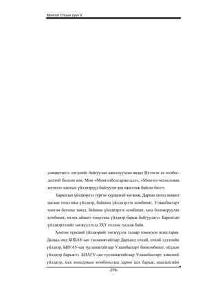 Монгол Улсын түүх V




совцветмет» нэгдлийг байгуулан ажиллуулсан явдал Ихээхэн ач холбог-
долтой болсон юм. Мөн «Монголболгарметалл», «Монгол-чехословак
металл» хамтын үйлдвэрүүд байгуулагдан ажиллаж байсан билээ.
    Барилгын үйлдвэрлэл түргэн хурдацтай хөгжиж, Дархан хотод цемент
цагаан тоосгоны үйлдвэр, байшин үйлдвэрлэх комбинат, Улаанбаатарт
хөнгөн бетоны завод, байшин үйлдвэрлэх комбинат, мод боловсруулах
комбинат, ихэнх аймагт тоосгоны үйлдвэр барьж байгуулжээ. Барилгын
үйлдвэрлэлийг хөгжүүлэхэд ЗХУ голлон тусалж байв.
    Хөнгөн хүнсний үйлдвэрийг хөгжүүлэх талаар томоохон ахиц гарав.
Далаад онд БНБАУ-ын тусламжтайгаар Дарханд нэхий, нэхий эдлэлийн
үйлдвэр, БНУАУ-ын тусламжтайгаар Улаанбаатарт биокомбинат, оёдлын
үйлдвэр барьжээ. БНАГУ-ын тусламжтайгаар Улаанбаатарт хивсний
үйлдвэр, мах консервын комбинатын зарим цех барьж, шаазангийн
                               -278-
 