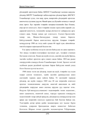 Монгол Улсын түүх V


үйлдвэрийг өргөтгөсөн байна. БНПАУ Улаанбаатарт халиман цавууны
үйлдвэр, БНСРУ Улаанбаатарт мебель-картоны үйлдвэр барих, БНСЧСУ
Улаанбаатарт гутал, том шир, хром, шевретийн үйлдвэрийг өргөтгөн
шинэчлэхэд тусламж үзүүлэв. Манай орны дэд бүтцийн хөгжилд ч чамгүй
ахиц гарчээ. Бүх төрлийн тээврийн материал-техникийн бааз бэхжин,
ачаа эргэлт нэмэгдлээ. Авто тээврийн техник хэрэгслийн паркийг дэс
дараатай шинэчлэх, техникийн засвар үйлчилгээг сайжруулах арга
хэмжээ авав. Төмөр замын урт нэмэгдлээ. Салхит-Эрдэнэтийн
төмөр    зам,    Мааньт-Багануурын        төмөр     замын    барилга
байгууламжийг барьж ашиглалтанд оруулав. Агаарын тээврийг
хөгжүүлснээр 1990 он гэхэд нийт сумын 60 гаруй хувь аймгийнхаа
төвтэй агаарын харилцаатай болсон юм.
   Улс орны холбооны нэгдсэн систем байгуулах их ажил өрнөжээ.
Энэ явцад телефон-телеграфын шугамын урт, телефон станиын
багтаамж нэмэгдэв. Хөдөө аж ахуйн нэгдэл, сангийн аж ахуйн бригад,
тасгийн холбоог өргөтгөх арга хэмжээ авсан байна. ЗХУ-аас радио
нэвтрүүлгийн станцууд болон Улаанбаатарыг Алтай, Эрдэнэт хоттой
холбоеон радио релейний шугамыг барьж байгуулан манай улсад
бэлэг болгон хүлээлгэж өгчээ.
   1968 оноос эхлэн аж үйлдвэр, хөдөө аж ахуй, тээврийн хэд хэдэн
газрыг сонгон төлөвлөлт, эдийн засгийн урамшууллын шинэ
системийг турших ажил хийсэн байна. Уг системийг туршсан
үйлдвэр, аж ахуйн газрууд 1969 онд 20 сая төгрөгийн нэмэгдэл
орлогыг төлөвлөгөөнөөс давуулж, ашигтай ажилласан нь нийт
үйлдвэрийн газруудыг шинэ системд оруулах үүд хаалгыг нээв..
Өгүүлэн буй жилүүдэд социалист хөдөлмөрийн төлөө хөдөлгөөн ,
шинэ санаачилга, оновчтой санал, тэргүүн туршлага нэвтрүүлэх
хөдөлгөөнийг газар сайгүй өрнүүлж, үйлдвэрлэлд нэвтрүүлснээр олон
арван сая төгрөгийн нэмэгдэл хуримтлал бий болгож байсан юм.
Тэдгээрийн дотор орчин үеийн экскаваторын хүч чадлыг бүрэн
эзэмшиж,    удирдсан   бригадынхаа      аварга    амжилтыг   байнгын
болгосон Шарын голын уурхайн экскаваторчин Ч.Цэрэндорж,

                                -279-
 