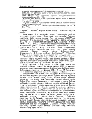 Монгол Улсын түүх V


   коммунистхөдөлгөөнтэйхолбоотогтоожхогжүүлсэн нь(1921-
   1940). УБ., 1971; Монгол ардын хувьсгал-дэлхийнхувьсгалтүйл явцын
   бүрэлдэхүүн хэсэг. УБ.,
   1983; Монгол дахь нийгмийн өорчлон байгуулалтбадэлхийн
   хувьсгалт үйл явц. УБ., 1988.
    Б.Лигдэн. БНМАУ-ын гадаадхарилцаагхөгжүүлэхталаар МАХН-аас
   явуулсан үйл ажиллагаа
   (1945-1970).УБ., 1978.
    Б.Цэдэн. Монголын ходолморчид Зовлолт Оросын ажилчин ангийн
   холбооны үүслийн тухай
   (1920-1921). УБ., 1977; Монгол-Зовлолтийн найрамдал ба МАХН.
   УБ., 1967.

С.Пүрэв1, Т.Лхагва2 нарын нэгэн сэдэвт зохиолыг нэрлэж
болно.
    Капиталист бус хөгжлийн онол, практикийн нийтлэг
асуудлыг судлах ажил Монголын эрдэмтдийн бүтээлд
томоохои байр эзэлж иржээ. Энэ чиглэлээр «БНМАУ-ын
капиталист бус хөгжлийн түүхэн туршлагын зарим асуудал»
(УБ., 1 9 7 1 ) , «Некапиталистический путь развития и опыт
МНР»  ( М . , 1971), «Хөрөнгөтний биш хөгжлийн замын тухай
В.И.Лениний үзэл ; санааг БНМАУ-д хэрэгжүүлсэн түүхэн
туршлагаас»        (УБ.,1971),   «Монгол   орон   социализмд
хувьсгалт ёсоор шилжсэн нь» (УБ., 1984) зэрэг хамтын
томоохон          бүтээл   гарсны    гадна    Д.Төмөр-Очир 3 ,
Б.Ширэндэв , С.Норов-самбуу , Цо.Намсрай 6, У.Камбар,
                4                 5

П.Нэргүй 7 зэрэг эрдэмтэд нэгэн сэдэвт бүтээл туурвижээ.
    1950-иад оноос 1990 онд хамтын болон нэгэн сэдэвт
бүтээлээс гадна түүхийн ухааны дэд доктор, докторын зэрэг
горилсон олон арван диссертаци, шинжилгээ судалгааны хэдэн
зуун өгүүлэл гарсныг тэр бүр тоочих аргагүй юм.
    Дээр дурдсан болон дараа өгүүлэх түүх бичлэгийн
ерөнхий тоймоос үзэхэд, XX зууны эхнээс 1990 он хүртэлх
Монголын түүх судлалд академич Б.Ширэндэв, Ш.Нацагдорж,
Б.Лхамсүрэн, доктор, профессор Л.Бат-Очир, М.Санждорж
зэрэг эрдэмтэд дорвитой хувь нэмэр оруулсан байна.
    Ийнхүү 1950-иад оноос 1990 он хүртэл Монголын түүхчид
эх орныхоо түүхийг хураангуй болон гурван ботиор туурвиж
бүтээн, хэдэн арван нэгэн сэдэвт зохиол бичиж, ерөнхий
цараараа олон улсын түүх бичлэгийн түвшинд ойртон очсон
байна. Гэвч эдгээр бүтээлүүд тухайн оршин тоггнож байсан'
нийгмийнхээ гэм согогийг тойрон өнгөрч чадаагүй билээ.
Учир нь Монголын түүхийн судалгаанд онол-арга зүй болгож
ирсэн марксизм нь: О Нийгмийн амьдралд зөвхөн материаллаг
хүчин зүйл шийдвэрлэх үүрэгтэй пзж үзээд, оюун санааны мэт
өөр маягийм хүчин зүйлс тийм шийдвэрлэх ач холбогдолтой
байх бололцоог үгүйсгэдэг. Ө Хувийн өмч бол зөвхөн
мөлжлөгийн хэрэгсэл мөн гэж үзээд, түүнд эдийн засаг,
нийгмийн дэвшилтэт роль болон бололцоо байдгийг
хэрэгсдэггүй. Ө Түүхийн хогжлийн хөдөлгөгч хүч нь ямагт
ангийн тэмцэл байдаг гэж сурталчлаад, ангиудын зохицол,
хамтын ажиллагаа, түншлэлд нийгмийн дэншилтэт үүрэг байх
бололцоог бас үл зөвшөөрдөг. О Ангийн тэмцэл нийгмийн
хувьсгалд эцсийн эцэст заавал хүргэдэг гээд, нийгмийг
өөрчлөх өөр арга замыг

                                -28-
 
