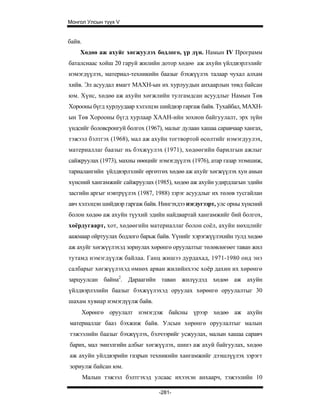 Монгол Улсын түүх V


байв.
    Хөдөө аж ахуйг хөгжуулэх бодлого, үр дүн. Намын IV Программ
баталснаас хойш 20 гаруй жилийн дотор хөдөө аж ахуйн үйлдвэрлэлийг
нэмэгдүүлэх, материал-техникийн баазыг бэхжүүлэх талаар чухал алхам
хийв. Эл асуудал ямагт МАХН-ын их хурлуудын анхаарлын төвд байсан
юм. Хүнс, хөдөө аж ахуйн хөгжлийн тулгамдсан асуудлыг Намын Төв
Хорооны бүгд хурлуудаар хэлэлцэн шийдвэр гаргаж байв. Тухайбал, МАХН-
ын Төв Хорооны бүгд хурлаар ХААН-ийн зохион байгуулалт, эрх зүйн
үндсийг боловсронгуй болгох (1967), малыг дулаан хашаа саравчаар хангах,
тэжээл бэлтгэх (1968), мал аж ахуйн тогтвортой өсөлтийг нэмэгдуулэх,
материаллаг баазыг нь бэхжүулэх (1971), хөдөөгийн барилгын ажлыг
сайжруулах (1973), махны нөөцийг нэмэгдүүлэх (1976), атар газар эзэмшиж,
тариалангийн үйлдвэрлэлийг өргөтгөх хөдөө аж ахуйг хөгжүүлэх хун амын
хүнсний хангамжийг сайжруулах (1985), хөдөө аж ахуйн удирдлагын эдийн
засгийн аргыг нэвтрүүлэх (1987, 1988) зэрэг асуудлыг их төлөв тусгайлан
авч хэлэлцэн шийдвэр гаргаж байв. Нингэхдээ нэгдугээрт, улс орны хүнсний
болон хөдөө аж ахуйн түухий эдийн найдвартай хангамжийг бий болгох,
хоёрдугаарт, хот, хөдөөгийн материаллаг болон соёл, ахуйн нөхцлийг
аажмаар ойртуулах бодлого барьж байв. Үүнийг хэрэгжүүлэхийн тулд хөдөө
аж ахуйг хөгжүүлэхэд зориулах хөрөнгө оруулалтыг төлөвлөгөөт таван жил
тутамд нэмэгдүүлж байлаа. Ганц жишээ дурдахад, 1971-1980 онд энэ
салбарыг хөгжүүлэхэд өмнөх арван жилийнхээс хоёр дахин их хөрөнгө
зарцуулсан байна2. Дараагийн таван жилүудэд хөдөө аж ахуйн
үйлдвэрлэлийн баазыг бэхжүүлэхэд оруулах хөрөнгө оруулалтыг 30
шахам хувиар нэмэгдүүлж байв.
        Хөрөнгө оруулалт нэмэгдэж байсны үрээр хөдөө аж ахуйн
материаллаг бааз бэхжиж байв. Улсын хөрөнгө оруулалтыг малын
тэжээлийн баазыг бэхжүүлэх, бэлчээрийг усжуулах, малын хашаа саравч
барих, мал эмнэлгийн албыг хөгжүүлэх, шинэ аж ахуй байгуулах, хөдөө
аж ахуйн уйлдвэрийн газрын техникийн хангамжийг дээшлүүлэх зэрэгт
зориулж байсан юм.
        Малын тэжээл бэлтгэхэд улсаас ихээхэн анхаарч, тэжээлийн 10

                                 -281-
 