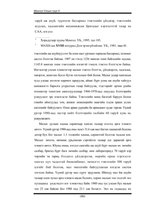 Монгол Улсын түүх V


гаруй аж ахуй, түүнчлэн багсармал тэжээлийн үйлдвэр, тэжээлийн
агуулах, хадлангийн механикжсан бригадыг хэрэгцээтэй газар нь
САА, нэгдэл

1
     Хорьдугаар зууны Монгол. УБ., 1995. тал 185.
1
     МАХН-ын XVIII иххурал.Дэлгэрэнгүйтайлан. УБ., 1981. тал 4J.

тэжээлийн аж ахуйнууд нэг ба олон наст ургамал тариалж багсармал, холимог
дасээл бэлтгэж байлаа. 1987 он гэхэд 1236 мянган тонн байгалийн хадлан,
1145.8 мянган тонн тэжээлийн нэгжтэй тэнцэх тэжээл бэлтгэсэн байна.
Ингэснээр улсын хэмжээгээр малын тэжээл бэлтгэх, үйлдвэрлэх, хадгалах,
тавэрлэх, ашиглах бүхэл бүтэн тогтолцоо бий болов. Малыг усаар хангахын
тулд улсаас ихээхэн хөрөнгө зарцуулж, аймаг бүрт усны аж ахуйн хайгуул
шинжилгээ барилга угсралтын газар байгуулж, тэдгээрийг орчин үеийн
техникээр тоноглон ажиллуулснаар 1960-1970-аад онуудад бэлчээрийн
усжуулалт эрс нэмэгдсэн байна. Тэжээлийн нөөц багатай баруун болон
говийн аймгуудад том, жижиг инженерийн маягийн хэдэн арван услах
системийг байгуулжээ. Олон арван уурхайн ба өрөмдмөл худаг гаргав. Үүний
урээр 1980-аад эцсээр нийт бэлчээрийн талбайн 60 гаруй хувь нь
усжуулагджээ.
    Малыг дулаан хашаа саравчаар хангах талаар нэлээд арга хэмжээ
авчээ. Үүний үрээр 1980-аад оны эцэст 31.6 сая мал багтах хашаатай болсны
дотор бүх бог малыг 1.1 ээлжийн хашаа, саравчтай болгож чадсан юм.
Малыг эмчлэх, өвчнөөс урьдчилан сэргийлэх талаар дэс дараатай арга
хэмжээ авчээ. Юуны өмнө, нэгдэл сангийн аж ахуй бүрт малын их эмчийн
салбар, бригад бүрт бага эмчийн салбар, мөн лабораториуд 70 гаруй нэр
төрлийн эм тариа, бэлдмэл үйлдвэрлэж, өөрийн орны хэрэгцээг
хангах хүч чадалтай биокомбинат, эмчилгээ тэжээлийн 500 гаруй
цэгийг бий болгож, мал эмнэлгийн байгууллагын нэгдсэн систем
тогтсон байна. Үүний үрээр мал сүрэг эрүүлжив. Ийнхүү мал йж ахуйн
талаар олон чухал арга хэмжээ авсан боловч, харин малын тоо толгой энэ
хугацаанд үндсэндээ нэг хэмжээнд байв. 1960 онд тус улсын бүх малын
тоо 23 сая байсан бол 1988 онд 23.1 сая болжээ. Энэ нь гадаадад их

                                  -282-
 