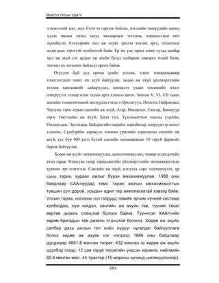 Монгол Улсын түүх V


хэмжээний мал, мах бэлтгэн гаргаж байсан, нэгдлийн гишүүдийн аминд
үлдэх малын тоонд хатуу хязгаарлалт тогтоож, хоршооллын өмч
хүнийссэн, бэлчээрийн мал аж ахуйг эрхлэн хөтлөх арга, технологи
алдагдсан зэрэгтэй холбоотой байв. Ер нь улс орны амин чухад салбар
мал аж ахуй улс ардын аж ахуйн бусад салбарын хавсарга төдий болж,
хөгжил нь зогсонги байдалд орсон байна.
    Өгүүлэн буй үед орчин үеийн техник, тоног төхөөрөмжөөр
тоноглогдсон шинэ аж ахуй байгуулах, хөдөө аж ахуй үйлдвэрлэлийн
техник хангамжийг сайжруулах, шинжлэх ухаан техникийн ололт
нэвтрүүлэх талаар олон талын арга хэмжээ авчээ. Зөвхөн V, VI, VII таван
жилийн төлөвлөгөөний жилүүдэд гэхэд л Орхонтуул, Номгон, Найрамдал,
Чандган зэрэг атрын сангийн аж ахуй, Атар, Нөхөрлөл, Сансар, Баяннуур
зэрэг тэжээлийн аж ахуй, Халх гол, Түмэнцогтын махны үхрийн,
Өндөрхаан, Эрээнцав, Байдрагийн нарийн, нарийвтар, ширүүвтэр ноост
хонины, Сүмбэрййн каракуль хонины үржлийн төрөлжсөн сангийн аж
ахуй, тус бүр 400 үнээ бүхий саалийн механикжсан 10 гаруй фермийг
барьж байгуулав.
    Хөдөө аж ахуйг механикжуулах, цахилгаанжуулах, талаар мэдэгдэхүйц
ахиц гарав. Ялангуяа газар тариалангийн үйлдвэрлэлийн механикжилтын
түвшин эрс нэмэгдэв. Сангийн аж ахуй, нэгдэлд хөрс элдэншүүлэх, үр
тариа тарих, хураах ажлыг бүрэн механикжуулав. 1988 оны
байдлаар САА-нуудад төмс тарих ажлын механикжилтын
түвшин сул дорой, урьдын адил rap ажиллагаатай хэвээр байв.
Улсын тариа, ногооны гол газрууд төвийн эрчим хүчний системд
холбогдож, сум нэгдэл, сангийн аж ахуйн төв, түүний тасаг
өөртөө дизель станцтай болсон байна. Түүнчлэн ХААН-ийн
зарим бригадын төв дизель станцтай болжээ. Хөдөө аж ахуйн
салбар дахь ажлын гол ноён нурууг нугалдаг байгууллага
болох хөдөө аж ахуйн нэг нэгдэлд 1986 оны байдлаар
дунджаар 4881.8 мянган тегрөг, 432 мянган га хөдөө аж ахуйн
эдэлбэр газар, 12 сая гаруй төгрөгийн үндсэн херөнгө, нийгмийн
60.9 мянган мал, 44 трактор (15 морины хүчинд шилжүүлснээр),

                                 -283-
 