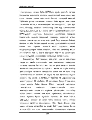 Монгол Улсын түүх V


14 автомашин ногдож байв. ХААН-ийг эдийн засгийн талаар
бэхжүүлэх зорилгоор нэгдэлд хөнгөлөлттэй зээл олгон, мал
сүрэг, ургацыг улсын даатгалтай болгож, тэргүүний ажилтай
ХААН-ийг улсын шагналаар шагнаж байх журам тогтоо-жээ.
1970 оноос ХААН, САА-н малчдаас төл бойжуулалт, тарга хүч,
ноос, ноолуур, саалийн үзүүлэлтээр жил б