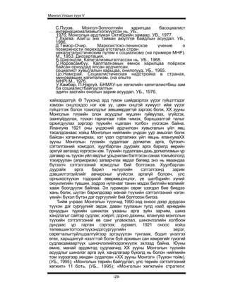 Монгол Улсын түүх V


   С.Пүрэв.    Монгол-Зоплолтийн     харилцаа      басоциалист
   интернациоиализмыгхогжүүлсэн нь. УБ.,
   1976; Монголын ардтүмэн Октябрийн замаар. УВ., 1977.
   Т.Лхагва. АзиГш энх тайван аюулгүй байдлын асуудал. УБ.,
   1986.
   Д.Төмор-Очир.      Марксистско-ленинское       учение     о
   позможности перехода отсталых стран
   некапнталнстическим путем к социализму (на примере МНР).
   М., 1953. Диссертация.
   Б.Ширэндэи. Капитализмыгалгассан нь. УБ., 1968.
   С.Норовсамбуу. Каппталнзмын өмнох харилцаа поёрхож
   байсан орнуудад ялсан ардчилсан,
   социалист хувьсгалын харьцаа, онилогууд. УБ., 1965.
   Цо.Намсрай. Социалистическая надстройка в странах,
   миновавших капитализм. (на опыте
   МНР) М., 1976.
   У.Камбар, П.Нэргүй. БНМАУ-ын хөгжлийн капиталистбиш зам
   ба социалистбайгуулалтын
   эдипн засгийн онолын зарим асуудал. УБ., 1976.
хайхардаггүй. Ө Түүхэнд ард түмэн шийдвэрлэх үүрэг гүйцэтгэдэг
хэмээн онцлохдоо нэг юм уу, цөөн онцгой хүмүүст ийм үүрэг
гүйцэтгэж болох тохиолдлыг зөвшөөрдөггүй зэргээс болж, XX зууны
Монголын түүхийн олон асуудлыг мушгин гуйвуулах, үгүйсгэх,
эзэнгүйдүүлэх, түүхэн гаргалгааг гоёж чимэх, бэрхшээлтэй талыг
орхигдуулах зэргээр түүхийн «цагаан толбо» үүсгэсэн байна.
Ялангуяа 1921 оны үндэсний ардчилсан хувьсгалын үйл явц
тасалдсанаас хойш Монголын нийгмийн үндсэн уур амьсгал болж
байсан хэтангичирхах, хэт үзэл сурталжих үйл явцнь ялангуяаХХ
зууны Монголын түүхийн судалгааг догматик арга, бүтээлч
сэтгэлгээний хомсдол, хуулбарлан дуурайх арга барилд өерийн
эрхгүй автахад хүргэсэн юм. Түүхийн судалгаан дахь догматизмын үр
дагавар нь түүхэн үйл явдлыг урьдчилан бэлтгэсэн санаа томъёололд
тохируулан (априоризм) загварчлах явдал бөгөөд энэ нь яваандаа
бүтээлч сэтгэлгээний хомсдлыг бий болгожээ. Хуулбарлан
дуурайх      арга    барил     ньтүүхийн     сэтгэлгээнд    зарим
дэвшилтэтзүйлийг авчирсныг үгүйсгэх аргагүй боловч, улс
орныхоотүүхэн тодорхой өвөрмөцонцлог, үе шатбүрийн хүний
оюунлигийн түвшин, ээдрээ нугачааг танин мэдэх билгийн мэлмийг
хааж боогдуулж байлаа. Эл гурамсан сөрөг үзэгдэл бие биедээ
хань болж, шүтэн барилдсаар манай түүхийн сэтгэлгээний нэгэн
үеийн бүхэл бүтэн дэг сургуулийг бий болгосон билээ.
    Тийм учраас Монголын түүхчид 1990-ээд оноос дээр дурдсан
түүхэн дэг сургуулийг эвдэх, даван туулахын тулд нэгд, өрнөдийн
орнуудын түүхийн шинжлэх ухааны арга зүйн зарчим, шинэ
хандлагыг сайтар судлах; хоёрт, дорно дахины, ялангуяа монголын
түүхийн сэтгэлгээний өв санг уламжлал, шинэчлэлийн холбоон
дундаас үр гарган сэргээх; гуравт, 1921 оноос хойш
төлөвшинтогтсонтүүхэндэгсургуулийн                          эерэг,
сөрөгталыгтуйлшралгүйгээр эргэцүүлэн тунгааж, бодит үнэлгээ
өгөх, харьцангуй нээлттэй болж буй архивын сан хөмрөгийг гүизгий
судлахзамаартүүх шинэчлэлийгхэрэгжүүлж эхлээд байна. Юуны
өмнө, манай эрдэмтэд судлаачид XX зууны Монголын түүхийн
асуудлыг шинэлэг арга зүй, хандлагаар бүхэлд нь болон нийгмийн
том хүрээгээр хөндөн судалсан «XX зууны Монгол» (Түүхэн тойм).
(УБ., 1995); «Монголын төрийн байгуулал, улс төрийн сэтгэлгээний
хөгжил» 11 боть. (УБ., 1995); «Монголын хөгжлийн стратеги:

                               -29-
 