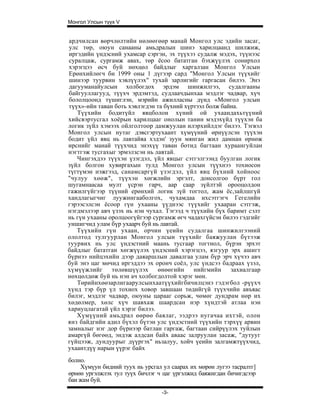 Монгол Улсын түүх V


ардчилсан вөрчлөлтийн нөлөөгөөр манай Монгол улс эдийн засаг,
улс төр, оюун санааны амьдралын шинэ харилцаанд шилжиж,
иргэдийн үндэсний ухамсар сэргэн, эх түүхээ судалж мэдэх, түүнээс
суралцаж, сургамж авах, төр ёсоо бататган бэхжүүлэх сонирхол
хэрэгцээ өсч буй нөхцөл байдлыг харгалзан Монгол Улсын
Ерөнхийлөгч би 1999 оны 1 дүгээр сард "Монгол Улсын түүхийг
шинээр туурвин хэвлүүлэх" тухай зарлигийг гаргасан билээ. Энэ
дагууманайулсын холбогдох эрдэм шинжилгээ, судалгааны
байгууллагууд, түүхч эрдэмтэд, судлаачдынхаа мэдлэг чадвар, хүч
бололцоонд түшиглэн, мэрийн ажилласны дүнд «Монгол улсын
түүх»-ийн таван боть хэвлэгдэн та бүхний хүртээл болж байна.
   Түүхийн бодитүйл явцболон хүний ой ухаандахьтүүний
хийсвэртусгал хоёрын харилцааг онолын танин мэдэхүйд түүхэн ба
логик зүйл хэмээх ойлголтоор дамжуулан илэрхийлдэг билээ. Тэгвэл
Монгол улсын нутаг дэвсгэртухаант хүмүүний өрнүүлсэн түүхэн
бодит үйл явц нь лавтайяа хэдэн' зуун мянган жил дамнан өрнөж
ирснийг манай түүхчид энэхүү таван ботид багтаан хураангуйлан
нэгтгэж тусгахыг эрмэлзсэн нь лавтай.
   Чингэхдээ түүхэн үзэгдэл, үйл явцыг сэтгэлгээнд буулган логик
зүйл болгон хувиргахын тулд Монгол улсын түүхнээ тохиосон
түгтүмэн нэжгээд, санамсаргүй үзэгдэл, үйл явц бүхний хойноос
"чулуу хөөж", түүхэн хөгжлийн эргэлт, донсолгоо бүрт гол
шугамнаасаа мулт үсрэн гарч, аар саар зүйлтэй орооцолдон
гажилгүйгээр түүний ерөнхий логик зүй тогтол, жам ёс,зайлшгүй
хандлагыгчиг луужингааболгох, чухамдаа ихсэтгэгч Гегелийн
гэрээсэлсэн ёсоор гүн ухааны үүднээс түүхийг ухааран сэтгэж,
нэгдмэлээр авч үзэх нь нэн чухал. Тэгээд ч түүхийн бүх баримт сэлт
нь гүн ухааны оролцоогүйгээр сургамж өгч чадахгүйсэн билээ гэдгийг
уншигчид улам бүр ухаарч буй нь лавтай.
   Түүхийн гүн ухаан, орчин үеийн судалгаа шинжилгээний
ололтод тулгуурлан Монгол улсын түүхийг баяжуулан бүтээж
туурвих нь улс үндэстний маань тусгаар тогтнол, бүрэн эрхэт
байдлыг бататган хөгжүүлэх үндэсний хэрэгцээ, язгуур эрх ашигт
бүрнээ нийцэхийн дээр даяаршлын давалгаа улам бүр эрч хүчээ авч
буй энэ цаг мөчид иргэддээ эх оронч соёл, улс үндсээ бадраах үзэл,
хүмүүжлийг     төлөвшүүлэх     өнөөгийн     нийгмийн     захиалгаар
нөхцөлдөж буй нь нэн ач холбогдолтой хэрэг мөн.
   Төрийнхөөзарлигаарулсынхаатүүхийгбичилцэнэ гэдэгбол -рүүхч
хүнд тэр бүр үл тохиох ховор завшаан төдийгүй түүхчийн авъяас
билэг, мэдлэг чадвар, оюуны царааг сорьж, чөмөг дундрам нөр их
хөдөлмер, хөлс хүч шавхаж шаардсан нэр хүндтэй атлаа нэн
хариуцлагатай үйл хэрэг билээ.
   Хүмүүний амьдрал өөрөө баялаг, ээдрээ нугачаа ихтэй, олон
янз байдгийн адил бүхэл бүтэн улс үндэстний түүхийн тэрхүү арвин
замналыг нэг дор бүрнээр батлан гаргаж, багтаан сийрүүлэх туйлын
амаргүй бөгөөд, эндэж алдсан байх аваас залруулан засаж, "дутууг
гүйцээж, дундуурыг дүүргэх" ньзалуу, хойч үеийн залгамжтүүхчид,
ухаантдүү нарын үүрэг байх
болно.
    Хүмүун бидний туух нь урсгал ул саарах их мөрөн лугээ тасралтг]
өрнөн ургэлжлэх тул туүх бичлэг ч цаг үргэлжид баяжигдан бичигдсээр
баи жам буй.
                                 -3-
 