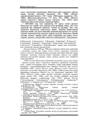 Монгол Улсын түүх V


онол, практикийн хандлагууд» (Монголын соёл уламжлал, нийгэм,
эдийн засгийн хөгжлийн туршлага). (УБ., 1999); «Монгол
цэргийнтүүхийнтовчоон» (1911 оноос 1990-ээдон) дэддэвтэр. (УБ.,
1996); «Монголынсоёлынтүүх» 111 боть. (УБ., 1999); «Монгол
Ардын Хувьсгалт Намын түүхэн товчоон». (УБ., 2001) зэрэг
томоохон хамтын бүтээлүүд туурвисан байна.
  • 1990-2000 онд түүх судлаачид XX зууны эхний хагасын
Монголын улс төрийн түүх судлалд илүү анхаарал тавьж, 1911 оны
үндэсний эрх чөлөөний хувьсгал, түүний үр дагавар, 1921 оны
үндэсний ардчилсан хувьсгалын өрнөл, хөгжилд Коминтерний
үзүүлсэн нөлөө, улс орны хөгжлийн үндэсний ардчилсан чиг шугам,
түүнийг хэрэгжүүлэхэд учирсан ээдрээ нугачаа, Монголын төрийн
тусгаар тогшол, гадаад орчин зэрэг асуудлаар хэд хэдэн нэгэн
сэдэвт зохиол, өгүүллийн эмхтгэл хэвлүүлжээ. Тэдгээрээс

Б.Ширэндэн1, Б.Лхамсүрэн2, Л.Жамсран3, Ц.Батбаяр4, Ж.Урангуа5,
С.Гангааням6, Х.Нямбуу7, Л.Бат-Очир8, Лу.Бат-Очир9, На.Сүхбаатар10,
С.Баттогтох1', О.Батсайхан12, Н.Жамбалсүрэн1' нарын зэрэг хүмүүсийн
ном, товхимлыг онцлон дурдаж болно.
     Өгүүлэн буй үед 1950-аас 1990 оны хоорондох Монголын нийгмийи
| хөгжлийн түүхэн үйл явцыг нэгэн сэдэвт зохиолын хэмжээнд
хүртэл I шинэлэг байдлаар мөшгөн судалсан зүйл бараг байхгүй, харин
тодорхой ' асуудлыг чиглэсэн бэсрэг товхимол, өгүүлэл, улс төрийн
томоохон зүтгэлт-ний намтрыг тэрлэх далимд хендөн үзэх төдийгөөс
хэтрээгүй байна.|4    ;
     1990-ээд оны Монголын нийгмийн хөгжлийн түүхэн үйл явцыг
: зэрэгцэн судлах ажил ч шинэчлэл, өөрчлөлт, ардчилсан хөдөлгөөн,
олон ; намын тогтолцооны үүсэл, төлөвшил, гадаад харилцааны хөгжил,
хандлагын  асуудлаарбиедаасан ном, товхимол хэвлэгдэн гарч эхэллэ-j.
Тухайлбал, «XXI : зууны босгон дээрх Моигол улсын шинэчлэл,
цаашдын хөгжлийн хандлагууд» (УБ., 2000); «1990-ээд оны олон улсын
харилцааны хандлагууд, Монгол улс, их гүрнүүдийн харилцаа» (УБ.,
1995); «Монгол улсын эдийн засгийн хөгжлийн үндэсний чадавхи,
гадаад орчин» (УБ., 1996); «Ази тив, түүний салбарбүс нутгуудын
Монголын оролцоо, хэтийнтөлөв» (УБ., 1997), хамтын бүтээл;
Г.Чулуунбаатар15, Д.Бямбасүрэн16, Н.Жамбалсүрэн17, Х.Дашзэвэг18,
Н.Ишжамц19, Г.Төмөрчулуун20, М.Хурметхан21, Ж.Бор22,
 1
    Б.Шнрэндэв. Монгол улсын төрпйн тусгаар тогтнол сэргэн
 мандсан нь. УБ., 1996.
 2
    Б.Лхамсүрэн.        Монголын       гадаад     орчин,      төрийн
 тусгаартогтнол. УБ., 1998.
 3
    Л.Жамсран. Монголын сэргэн мандалтын эхэн (191 N1913).
    УБ.,             1992;           Монголын               цагаагчин
    гахай жилийн хувьсгал. УБ., 1996; Монголын терийн
 4
    тусгаартогтнолын сэргэлт. УБ., 1997.
    Ц.Батбаяр. Монгол ба Япон XX зууны эхэн хагаст. УБ., 1998;
    Кодама               Мицуй             пүүс,             Хүрээнд
 3
    6айсаняпончууд(191 1-1921). УБ.. 1993.
    Ж.Урангуа. XX зууны эхэн үеийн Ар Монгол дахь шинэтгэл.
    УБ.,           1997;         Хэргэм,          зэрэг.          иол
 6
    оргомжлөхүй (XVII-XX зууны эхэн ). УБ., 2000.
    С.Гангааням. Монголчуудтусгаартогтнолоо хамгаалжтэмцсэн
 нь(191 1-1921). УБ., 1993.
 7
    Х.Нямбуу. Олнооергөгдсөн Монгол улсын торийн ёс, ёслол.
 УБ., 1993.
 s
      Л.Бат-Очир. Түүхийн үнэнпй эрэлд (судалгааны огүүллийн
 түүвэр). УБ., 1996.

                                -30-
 