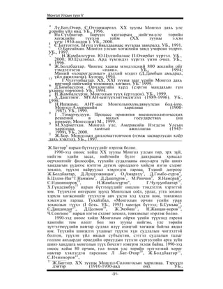 Монгол Улсын түүх V

 4
    Лу.Бат-Очир, С.Отгонжаргал. XX зууны Монгол дахь улс
1
 торийн үйл явц. УБ., 1996.
 0
    На.Сүхбаатар. Баруун хязгаарын нийгэм-улс торийн
    хогжлийн       түүхэн      тойм    (XX       зууны     э.хэн
11
    үеэс 1930-аадон ). УБ., 2000.
1:
    С.Баттогтох. Ыууц хуйвалдаанаас нугалаа завхралд. УБ., 1991.
      О.Батсайхан. Монгол улсын хогжлийн замд учирсан ээдрээ.
УБ., 1997.
'-"    Н.Жамбалсүрэн. Ю.Цэдэнбалаас П.Очирбат хүртэл. УБ.,
    2000; Ю.Цэдэнбал. Ард түмэндээ хүргэх үнэн очил. УБ.,
14
    1996.
    Ж.Болдбаатар. Чингис хааны мэндэлсний 800 жилийн ойг
    тэмдэглэсэн             «паян».         УБ.,           1994;
    Миний «хоцрогдсоныг» дэлхий мэднэ (Д.Дамбын амьдрал,
13 үйл ажиллагаа). Булган, 1994.
       Г.Чулуунбаатар. XX, XXI зууны зааг үеийн Монгол дахь
16  иргэний нийгмийн төловшил, хөгжил. УБ.' 1999.
    Д.Бямбасүрэн. Орчлонгийн хүрд (сэргэн мандахын гүн
ухааны товчоон). УБ., 1994.
17
1 Н.Жамбалсүрэн. Монголын түүх (ерээдон). УБ., 1999.
 5
    Х.Дашзэвэг. МҮАН-ынтүүхэнтэмдэглэл (1989-1996). УБ.,
1998.
19
    Н.Ишжамц. АНУ-аас Монголынхувьдявуулсан бод-ioro.
    Монгол-А.мерикнйн               харилиаа              (1900-
20
    1987). УБ., 1999.
    [ .Томерчудуун. Процесс принятия внешнеполитических
    решений           в      малых       гоеударствах        (на
21
    пример; Монголии) М., 1999.
    М.Хурметхан. Монгол улс, Америкийн Нэгдсэн Улсын
    харилцаа,           хамтын        ажиллагаа           (1945-
22
    1999), УБ., 2000.
    Ж.Бор. Монголын дипломаттовчоон (нэмж засварлусан хоёр
дахь хэвлэл). УБ., 1997.
Ж.Баттөр1 нарын бүтээлүүдийг нэрлэж болно.
    1990-ээд оноос хойш XX зууны Монгол улсын төр, эрх зүй,
нийгэм эдийн засаг, нийгмийн бүлэг давхрааны хувьсал
өерчлөлтийг философи, түүхийн судалгааны онол-арга зүйн шинэ
хандлагын үүднээс нэгтгэн дүгнэх оролдлого хийсэн нэгэн сэдэвт
зохиол, түүхэн найруулал хэвлэгдэн гарлаа. Тэдний дотроос
Ж.Болдбаатар, Д.Лүндээжанцан2, О.Амархүү3, Д.Гомбо-сүрэн4,
Б.Цэдэн-Иш^Т.Намжим6, Д.Дашпүрэв7, М.Ринчин8, Я.Намсрай9,
С.Идшинноров10,         Н.Жамбалсүрэн",        Г.Чулуунбаатар12,
              13
Х.Гүндсамбуу нарын бүтээлүүдийг онцлон тэмдэглэх хэрэгтэй
юм. Түүнчлэн өнгерсөн зуунд Монголын соёл, урлаг, утга зохиол
хэрхэн хөгжсөнийг түүхчлэн авч үзсэн хэд хэдэн ном, товхимол
хэвлэгдэн гарлаа. Тухайлбал, «Монголын орчин үеийн уран
зохиолын түүх» (I боть. УБ., 1995) хамтын бүтээл; Б.Сумъяа14,
С.Дашдондог15,    Д.Цолмон16,   Ж.Энэбиш17,    Н.Жанцан-норов18,
           19
Ч.Сонгино нарын нэгэн сэдэвт зохиол, товхимлыг нэрлэж болно.
    1990-ээд оноос хойш Монголын ойрхи үеийн түүхэнд гарсан
хамгийн том ололт бол энэ зууны нийгэм, улс төрийн
зүтгэлтмүүдийн намтар судлал илүү ахицтай хөгжиж байгаа явдал
юм. Түүхийн шинжлэх ухааныг түүхэн хүн судлалын чиглэлтэй
болгон, түүхэн үйл явцын субъектив, сэтгэл судлалын талыг
голлон анхаардаг өрнедийн орнуудын түүхэн сургуулийн арга зүйн
шинэ хандлага монголын түүх бичлэгт нэвтрэн эхэлж байна. 1990-ээд
оноос хойш 80 орчим, гол төлев улс төрийн зүтгэлтний хөрөг
намтар хэвлэгдэн гарснаас Л .Бат-Очир 20 , Ж.Болдбаатар 21 ,
С.Ичинноров 22 ,
 I
   Ж.Баттор. XX зууны Монгол-Солонгосын харилиаа. Тэргүүн
   дэвтэр           (1910-1930-аад            он).           УБ.,
                              -31-
 