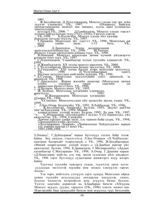 Монгол Улсын түүх V


    1997.
 - Ж.Болдбаатар, Д.Лүндээжанцан. Монгол улсын тор эрх зүйн
 түүхэн уламжлал. УБ,, 1997. 5               ОАмархүү. Байгаль
 орчныгхамгаалах монгол зан заншил, хууль цааз (уламжлал
 шинэчлэлийн
    асуудал).УБ., 2000. ц   Д.Гомбосүрэн. Моыгол улсын ээвсэгт
 хүчнип байгуулалтын түүх (1921-1956).Тэргүүн дэвтэр.
              3
    УБ.,1998.     Б.Цэдэи-Иш. Монгол улсын хил хязгаар
 бүрэлдэн тогтсон түүхээс. УБ., 1997.
 II
    Т.Намжим. Монголын эрт -эдүгэ:). УБ., 1996; Монголын аж
    axyii,      эдийн      засаг.      1-11      боть.      УБ.,
 7 2000.
              Д.Дашпүрэн. Этапы модернизацни
 монгольскогообшестна. УБ., 1996. s      М.Ринчен.
9Монгол улсын санхүүгинн албаны түүх. УЬ., 1996.
    Я.Намсрай. Монголд иахилгаан эрчим хүчний үйлдвэрлэл
хогжсон топч түүх. УБ., 1997.
10
    С.Идшинноров. Улаанбаатар хотын түүхийн хураангуй. УБ.,
1994.
11
1 Н.Жамбалсүрэн. XX зууны монгол ажилчин. УБ., 2000.
 2
1 Г.Чулуунбаатар. Монголын бизнес эрхлэгчид. УБ., 2000.
 3
    Х.Гүндсамбуу. XXI зууны босгон дээрх монголын залуучууд.
    УБ.,          1998         (Г.Чулуунбаатарын          хамт);
14  Малчин залуучуудын нийгмийн дүрторх. УБ., 1996.
    Б.Сумъяа. Монголын нүүдэлчдийн соёл: оршихуй, эс
оршихуй. УБ., 1998.
15
    С.Дашдондог. Жаран жилийн шаштир (Монголын орчин
    үеийн         театрын         урын        сангийн         он
1 дарааллын бичиг) I боть. УБ., 1996.
 6
1 Д.Цолмон. Монгол кино. УБ., 1995.
 7
    Ж.Энэбиш. Монголын хогжмийн уламжлал,
шинэчлэл.
IS                        УБ.,             1991.
           Н.Жанцанноров. Монголын хогжмийн
12хөрог.УБ., 1996.
19
       Ч.Сонгино. Монголчуудын үйл урлахуйн эрдэм, ухаан. УБ.,
1999.
:0
:|   Л.Бат-Очир. Бодоосайд. УБ., 1991; ХЛойбалсан. УБ., 1996.
        Ж.Болдбаатар. Амарсайд. Булган, 1993; Эрдэнэ дайТин
чин^анХанддорж. УБ., 1994; Миний
    хоцрогдсоныг дэлхий мэднэ. Булган, 1995; Да лам. УБ., 1997.
^ч - С.Ичинноров. «Пэлжидийн Гэндэн» Үзэл баримтлал, үйл
ажиллаҮаа. УБ., 1994; Санжийн
    Довчин сайдын эдийн засаг, улс терннн байр суурь. УБ., 1994;
    «Дансранбилэгийн Догсом»,
    «Долгоржавын Ламжав», «Чойжоопшн Чойдогсүрэн» нарын
    улс торийн намтар (3 ном) УБ.,
    1997,1998,1998.
З.Лонжид1, Г.Дүйнхоржав2 нарын бүтээлүүд голлох байр эзэлж
байна. Энд онцлон тэмдэглэхэд Л.Бат-Очирын «Х.Чойбалсан:
намтрын балархайг тодруулахуй...» УБ., 1996; Ж.Болдбаатарын
«Миний хоцрогдсоныг дэлхий мэднэ...» (Д.Дамбын намтар үйл
ажиллагаа). Булган, 1994; Б.Даваасүрэн, Г.Мягмарсамбуу «Ардын
хатанбаатар С.Магсаржав» УБ., 1998; А.Очир, Г.Дашням нарын
«Д.Нацагдорж: нийгэм, улс төр, эрдэм судлалын үйлс амьдрал»
УБ., 1996 зэрэг бүтээлүүд судалгааны шинжээрээ илүү ялгарч
байна.
    Түүхчид түүхийн хавсарга ухаан, түүнчлэн орон нутаг
.судлалын чиглэлтэй түүхийн ном зохиол хэвлүүлэн гаргах
болов-
    Улс төрч, нийтлэлч, сэтгүүлч зэрэг хүмүүс Монголын ойрхи
үеиин түүхийн асуудлуудад анхаарлаа хандуулж, санал,
бодлоо чөлеөтэи илэрхийлэн ном, өгүүлэл бичих боллоо.
Үүнээс хамгийн дорвитой нь Б.Баабарын бичсэн «ХХзууны
Монгол: нүүдэл, суудал, гарзолз» (УБ., 1996) хэмээх зохиол юм.
Мэргэжлийн биш хүмүүсийн бичсэн ном өгүүлэлд түүх бичлэгийн
                              -32-
 