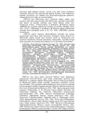Монгол Улсын түүх V


асуудалд арай өөрөөр хандаж, түүхэн утга зүйн хувьд сонирхол
татахуйц шинэлэг аяс ажиглагдаж байгаа боловч, учиг баримтыг
нарийн судлалгүй, улс төрийн үзэл бодолдоотохируулан өрөөсгел,
ташимгай дугнэлт хийх нь олонтаа байна.
    1990-ээд онд Монголын түүх, ялангуяа ойрхи үеийн түүх
судлалд гарч буй шинэлэгзүйл бол Монголын түүхийн нэртомъёо,
үйл явдал, он цагийн тайлбар толь хийж байгаа явдал юм.
Тодруулж хэлбэл, Э.Чимэдцэрэн, С.Дэмбэрэл, Ж.Урангуа нарын
«БНМАУ-ын түүхийн зарим нэр томъёо, он цагийн тайлбар толь»
(УБ., 1991), Л.Жамсран, С.Дэмбэрэл, Ж.Урангуа нарын «Монголын
түүхийн бага нэвтэрхий толь» I, I I , I I I . (УБ., 1998-2002) зэргийг
хэлж болно.
     1990-ээд оноос түүхчид, философичид түүхийн гүн ухаан,
судалгааны онол-арга зүйн асуудалд анхаарал тавих болсон нь
Монголын ойрхи үеийн түүх судлалд зохих ач холбогдлоо өгч,
түүхчлэх номнолын цэгцгүй хандлагаас зайлсхийж, түүхийн болон
мета түүхийн гун ухааны категориор сэтгэх боломж олгож байна4.
   З.Лонжид. Ялгуунбаатар Лаварын Сумьяа. УБ., 1993; Ерөнхий санд
   Цэнгэлтийн Жигжиджав. УБ., 1995; Жанжин Данзан. УБ., 1995
   (О.Батсайханы хамт); Магсар хурцын Дугаржавын улс төрпйн
   намтар. УБ., 1997; Наваандоржнйн Жадамбын улсторийн намтар.
   УБ., 1997. Г.Дүпнхоржав. Наян дорвөн шидтэний нэг Дилав хутагт.
   УБ., 1991; «Бүргэдийн Лосол», «Ванданмагсарын Цэиээндорж»,
   «Гомбожавын Цэрэндорж». «Гончигийн Самбуу», «Даваагийн
   Намсрай»,     «Дашийн      Балдандорж»,         «Занараин    Заяат»,
   «Магсармаагийн Шагдарсүрэн», «Мордэндэнийн Ядамсүрэн»,
   «Наваандоржийн      Насанбат»,      «Намжилийн         Хаянхирваа»,
   «Сономбалжирын Буяннэмэх», «Цэмбэлийн Өлзий-Очир» нарын
   улсторийн намтар. УБ., 1998 онд хэвлэгдсэн нийт 13 ном.
   Б.Лааган. Сайн ноён хан аймгийн түүхэн хураангуй. УБ., 1999;
   Ховсгөл аймгийн Жаргалант сумын түүх. УБ., 1998; С.Ичинноров.
   Арвайхээрийн хошууны хураангуй түүх. УБ., 1997; С.Ичинноров,
   Н.Банзрат. Эрдэнэзуухийд баТүшээтханы хошуунытүүхийн
   хураангуй. УБ., 1998; Халхын Түшээт хан аймгийн Далай гүний
   хошууны түүхинн хураангуй. УБ., 1994. « ГүүхиЧн судалгааныонол-
   apra зүйн асуудал» УБ., 1999; Л.Монх-Эрдэнэ «Түүхийн гүи^ухааны
   лекцү^д» УБ., 2000; Н.Хавх «Монголчуудын соёл иргэншлийн гүн
   ухаан» УБ., 1995; Ц.Го.мбосүрэн «Нийгмийнтухай философийн
   интеграл, хувилбарыгболовсруулах эхлэл» УБ., 1999.
   1990-ээд онд урьд өмнө хаалттай байсан олон баримтууд
харьцангуй нээлттэй болж, урьд өмнө судалгааны эргэлтэд орж
байгаагүй эх сурвалж, баримт бичгүүдийг эмхтгэн нийтлүүлж байгаа
нь Монголын ойрхи үеийн түүхийн судалгаанд томоохон түлхэц
үзүүлж байна. Энэ хугацаанд гарсан баримтын эмхтгэлүүдээс хамгийн
том нь архивын салбарт хамтран ажиллах Монгол-Оросын комиссоос
бэлтгэсэн «Коминтерн ба Монгол» (УБ., 1996. Эрдэм шинжилгээний
удирдагч Ч.Дашдаваа, А. П. Козлов) хэмэзх баримт бичгийн том
хэмжээний цоморлиг юм. Түүнчлэн «Монголын хувьсгалчдын
түүхтзевлөлгөөн» (УБ., 1996. Эмхтгэн боловсруулсан Г.Дашням,
З.Лонжид); «Жамсраны Цэвээн. Түүвэр зохиолууд» (УБ., 1997.
Эмхтгэсэн С.Идшин-норов); «Ерөнхий сайд Б. Цэрэндорж (1868-
1928). Баримтбичгийн эмхтгзл. (УБ., 1998. Эмхтгэсэн Х.Магсаржав,
О.Батсайхан); «Хятад, Орос, Монгол гурван улсын 1915 оны Хиагтын
гэрээ. Өдер тутмын тэмдэглэл» (УБ., 1999. Эрхэлсэн О.Батсайхан);
«Зарлигаартогтоосон Монгол улсын хуульзүйлийн бичиг» (УБ.,
1995. Монголоос кирилл бичигт буулгасан О.Батсайхан, З.Лонжид,
Ч.Хандсүрэн); «Монгол улсын шастир» 1, II (УБ. 1997. Кирилл бичигт
                                 -33-
 