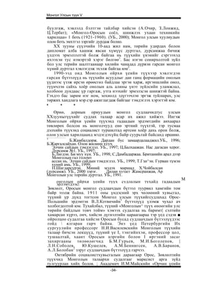 Монгол Улсын түүх V


буулгаж, хэвлэлд бэлтгэи тайлбар хийсэн (А.Очир, З.Лонжид,
Ц.Тербат); «Монгол-Оросын соёл, шинжлэх ухаан техникийн
харилцаа» 1 боть (1921-1960). (УБ., 2000); Монгол улсын хуулиудын
олон боть эмхтгэл зэргийг дурдаж болно.
    XX зууны сүүлчийн 10-аад жил нам, төрийн удирдах болон
дипломат алба хашиж явсан хүмүүс дуртгал, дурсамжаа бичиж
үлдээх эрмэлзэлтэй болж байгаа нь түүхийн үнэнийг сэргээхэд
ихээхэн тус нэмэртэй хэрэг бөлгөө1. Бас нэгэн сонирхолтой зүйл
бол улс терийн шалтгаанаар хилийн чанадад дүрвэн гарсан монгол
хүний дуртгал хэвлэгдэж эхэлж байгаа юм2.
    1990-ээд онд Монголын ойрхи үеийн түүхээр хэвлэгдэн
гарсан бүтээлүүд нь түүхийн асуудлыг дан ганц формацийн онолын
үүднээс үзэж ирсэн өрөөсгөл байдлаа эргэн харж, иргэншлийн онол,
түүнчлэн сайхь хоёр онолын аль алины үнэт зүйлсийн уламжлал,
холбоон дундаас үр гаргаж, утга нээхийг эрмэлзсэн шинжтэй байна.
Гэхдээ бас зарим нэг ном, зохиолд эдүгээчлэн эргэж туйлшрах, улс
төржих хандлага мэр сэр ажиглагдаж байгааг тэмдэглэх хэрэгтэй юм.
*      *       *
    Өрнө, дорнын орнуудын монгол судлаачидтус улсын
ХХзуунытүүхийг судлах талаар асар их ажил хийжээ. Ингэж
Монголын ойрхи үеийн түүхэнд гадаадын эрдэмтдийн анхаарал
төвлөрөх болсон нь монголчууд енө эртний түүхтэй, тэр тусмаа
дэлхийн түүхэнд социалист туршилтад өртсөн хоёр дахь орон болж,
олон улсын харилцаанд мэдэгдэхүйц байр суурьтай байсанд оршино.
1
             Б.Жамбалдорж. Дардан бус замаардалааджил.УБ., 1996;
Б.Жаргалсайхан. Олон жилинн хууч.
   Элчин сайдын тэмдэглэл. УБ., 1997; Ц.Балхаажан. Нас дагасан херог.
   Дурсамж №1. УБ., 1997;
   Б.Лигдэн. Би муу хүн. УБ., 1998; С.Дамбадаржаа. Британийн арал дээр
   Монголын гал голомт
   ассан нь. Элчин сайдын тэмдэглэл. УБ., 1999; Т.Гзн^эн. Гурван түмэн
   хүний амь. УБ., 1999;
   П.Шагдарсүрэн. Миний мэдэх маршал Х.Чойбалсан
(дурсамж). УБ., 2000 зэрэг. :   Дилаи хутагг Жамсранжав, Ар
Монголыи улс торпйн дуртгал. УБ., 1991.
                                                                         М
     онголын ойрхи үеийн түүх судлалын тухайд гадаадын
     эрлэмтдээс|
Зөвлөлт, Оросын монгол судлаачдын бүтээл туурвил хамгийн том
байр эзэлж байна. 1911 оны үндэсний эрх чөлөөний хувьсгал,
түүний үр дүнд тогтсон Монгол улсын түүхийгсудлахад Орос-
Польшийн эрдэмтэн В.Л.Котвичийн1 бүтээлүүд үлэмж чухал ач
холбогдолтой юм. Тухайлбал, түүний «Монголын^ түүх өноөгийн улс
төрийн байдлын товч тойм» хэмээх судалгаа нь баримт| сэлтийн
хамарсан хүрээ, онч, хийсэн дүгнэлтийн цараагаараа тэр үед сэдэв ■
ойролцоо судалгаа хийсэн Оросыи бусад судлаачдын бүтээлүүдээс
гойд  ялгаран гарч байна. Энэ үед Петербургийн Их
сургуулийн профессорг Н.И.Василевскийн Монголын түүхийн
талаар бичсэн лекцүүд, түүний үе I, тэнгийнхэи, профессор цол,
тушаалтай, хаант Оросын цэргийн болон I иргэний засаг
захиргааны төлөөлөгчид Б.М.Гурьев, М.И.Боголепов, |
Л.Н.Соболев,     Ю.Кушелев,      А.М.Беннигсен,      А.В.Баранов,
А.Л.Болобан 2 зэруг судлаачдын бүтээлүүд гарчээ.
    Октябрийн социалистхувьсгалын дараагаар Орос, Зөвлөлтийн
түүхчид Монголын талаархи судалгааг марксист арга зүйд
тулгуурлан хийх болов. ; Академич И.М.Майскийн «Орчин үеийн
                                 -34-
 