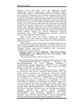 Монгол Улсын түүх V


Монгол» хэмээх ном (Ирк., 1921) бол Монголын түүхийг
марксистарга зүйгээр боловсруулах аыхны оролдлого байжээ.
Тэрбээр Бүх оросын эд хэрэглэгчдийн нийгэмлэгээс Монгол оронд
жил хагасын хугацаагаар илгээж байсан шинжилгээний ангийг
толгойлж байсны хувьд Монголыи улс тор, эдийн засгийн байдлыг
газар дээр нь судалж, эхсурвалждээртулгуурлан угзохиолыгбичжээ.
И.М.Майский 1911 оны үйл явдлыг хувьсгал гэж анх үзсэн эрдэмтэн
бөгөөд олон асуудлыг гоёж чимэлгүй, байгаагаар нь авч үзсэн сайн
талтай. Гэтэл энэ тухайд түүнийг монголын үндэсний эрх чөлөөний
тэмцлийн үйл явдлыг дүгнэж үзэхдээ түүхийг бүтээгч олон түмний
ролийг олж хараагүй, монголын ард түмний хувьсгалч чадвар,
хүчинд итгээгүй, Монгол оронд туссан 1917 оны Оросын хувьсгалын
нөлөөг үнэлж үзээгуй гэх мэтонол- арга зүйн дутагдлууд гаргасаи гэж
зэмлэж байлаа. Хожим энэ зохиол «Монголия накануне
революции» ( М . , 1959. Переработанное издание) нэртэйгээр
нэмэлт, засвар оруулан хэвлэгдсэн билээ.
    Дараа нь XX зууны эхэн үеийн үндэсний эрх чөлөөний
хөдөлгөөн, 1921 оны хувьсгал, аграр харилцааны асуудлыг
марксист арга зүйи үүднээс судлахыг оролдсон А.Калинниковын
бүтээлүүд3 гарчээ.
    Зөвлөлтийн түүхчдийн дотроос Монголын ойрхи үеийн түүхийг
И.Я. Златкин анх удаа эрэмбэ дараатай, нэгэн бүхэллэгболгон авч
үзжээ. Тэрээр «БНМАУ бол ардын ардчилсан орон мөн» хэмээх
түүхийн зохиол нийтлүүлээд, түүнийгээ засч дэлгэрүүлэн
«БНМАУ-ын шинэ ба шинэхэн
1
  «Записки об ученых трудах В.Л.Котпмча. -"Изнестия Российской
   Академии наук". VI серия, XVII том. 1923. 371-372 татаас
   В.Л.Котвичийн эрдэм шинжнлгээний үйл ажиллагааны тухай
   тодорхой үмж болно.
-   Эдгээр эрдэмтдийн бүтээлийг ном зүйгээс үзнэ үү.
!
 Анатолий Калинников. Революционная Монголия. Госиздат. М., 1925
г; Национально-революционное движение в Монголии. Изд.
Московский-рабочий.      М.,   1926;    Аграрные    отношения    и
антифеодальная аграриая революция в Монголии. В кн: Аграрный
вопрос на Востоке. М., МАИ. 1933 г. зэрэг. үеийн товч түүх»
нэртэйгээр (М., 1957) хэвлүүлсэн байма.
   Зөвлөлтийн түүхчид 1921 оны хувьсгалын өрнөлт, БНМАУ-
ын капиталист биш хөгжил, социалист байгуулалтын түүхэн үйл
явцыг нэгтгэн дүгнэхэд гол анхаарлаа чиглүүлсэн байна.
Тухайлбал, Г.Кунгуров, Б.Сороковиков нарын «Ардын хувьсгал»
Түүхэн найруулал (Эрхүү, 1947); Б.Д.Цибиковын «Унгернчүүдийг
бут цохисон нь» (Улан-Удэ, 1947) бүтээлүүдэд 1921 оны
хувьсгалын мөн чанар, ач холбогдлыг нээн харуулахыг хичээсэн
болой. Мөн Г.С.Матвеева, С.Старииына 1 , С.К.Рощин 2 нарын нэгэн
сэдэвт зохиолуудад тус улсын тер, ардчиллын хегжил, эдийн засаг,
голтөлөв хөдөө аж ахуй, үйлдвэрийн салбарт гарч буй өөрчлөлтийг
судалсан байна. В.В.Грайворонский3, Г.М.Михайлов4, Р.Л.Балдаев5
нар нүүдэлч малчдын суурьшил, ахуй, соёл боловсролын асуудлыг
шинжлэн     судалсан     ном,   товхимол    бичжээ.    Е.П.Баврин,
М.В.Мещеряков6, Л.М. Гатаулина7, А.А.Осипов8 , М.С.Капица,
М.С.Иваненко 9 нарын бүтээлүүдэд БНМАУ-ын олон улсын
харилцаа, гадаад бодлого, ялангуяа Зевлөлт, Монголын найрамдал,
хамтын ажиллагааны мөн чанар,төлвийгтодорхойлон гаргажээ.
                               -35-
 