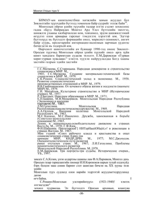 Монгол Улсын түүх V


    БНМАУ-ын капиталистбиш хөгжлийн замын асуудал бол
Зөвлөлтийн түүхчдийн бүтээлд томоохон байр суурийг эзэлж байв10.
    Монголын ойрхи үеийн түүхийн талаар нэгэн сэдэвт зохиолоос
гадна «Бүгд Найрамдах Монгол Ард Улс» бүтээлийн эмхтгэл,
шинжлэх ухааны хялбарчилсан ном, товхимол, эрдэм шинжилгээний
өгүүлэл олон арваараа гарсныг тэмдэглэх хэрэгтэй юм. Эдгээр
бүтээлүүд нь бүхэлдээ формацийн онол, марксист-ленинист, ангич
байр суурь, пролетарийн интернацио-нализмын зарчмын үүднээс
бичигдсэн нь тодорхой юм.
   Өөрчлөлт шинэчлэлтийн ач буянаар 1990-ээд оноос Зөвлөлт-
Оросын түүхчид Монголын ойрхи үеийн түүхийг онол- арга зүйи
шинэ хандлага баримтлан судалж эхэллээ. Е.М.Даревская «Гурван
хөрөг-гурван хувьзаяа»1' хэмээх түүхэн найруулалдаа Богд хааиы
засгийн газрын эдийн засгийн

  Г.С.Матвеева, С.Старицына. Народная демократия и строительство
  социализма в МНР. М,,
  1965; Г.С.Матвеева. Создание материально-технической базы
  социализма в МНР. М., 1979.
  С.К.Рошин. Социалистический уклад в экономике. М., 1958.
  Развитие социалистических
  производственных отношений в МНР. М., 1979.
  В.В.Грайпоронскии. От кочевого образа жизни к оседлости (наопытс
  МНР) М., 1979.
  Г.И. Михайлов. Культурное строительство в МНР (Исторические
  очерки). М., 1957.
  Р.Л.Балдаеп. Народное образование в МНР. М., 1971.
  Е.П.Баврин, М.В.Мещеряков. Монгольская Народная Республика
  (Экономика и внешняя
  торговля) М., 1961.
  Л.М.Гатаулина.                Монгольская               Народная
  Республикавсоциалистическомсодружестве. М., 1969.
  А.А.Осппов.     Внешняя     политика    Монгольской    Народной
  Республикч. М., 1963.
  М.С.Капица, М.С.Иваненко. Дружба, завоеванная в борьбе
  (Советско-монгольские
  отношения) М.,1965.
  Ленин и наинонально-освободительное движение в странах
  ВостсЛа. М., 1970; Г.Ф.Ким,
  Ф.И.Шабшина. ПролетарскиГ] HHTepHauiiOHajiii;»! и революции в
  странах Востока. М.. 1967;
  Мөн тэдний «Союз рабочего класса и крестьянства и опыт
  социалистических стран Азии» (на
  примере     МНР,      КНДР,ДРВ).    М.,   1977;    М.С.Джунусов.
  Онекапиталистическом путн развития
  ранее отсталых стран. М., 1967; Л.И.Гатаулина. Проблемы
  некапиталистического развития
  Монгольской Народной Республики. М.,1978.
  Е.М.Даревская. Три портрета-три судьбы. Истормческие очерки.,
  УБ., 1997.
зөвлех С.А.Козин, үнэн алдартны шажны лам Ф.А.Парняков, Монгол дахь
Оросын газар тариалангийн пионер И.И.Короноков нарын тухай олдохуйд
бэрх болсон маш сонин баримт сэлт ашиглан бичсэн нь XX зууны эхэн
үеийи
Монголын түүх судлалд олон нарийн ээдрээтэй асуудлыгтодруулахад
дөгөө
өгч байна.                                                           I
     С.Рощин«Монголын        улстөрийнтүүх»   (1921-1940)'    хэмээх
нэгэнсэдэвт"
зохиол туурвилаа. Эл бүтээлдээ Оросын архивын, ялангуяа
                                -36-
 