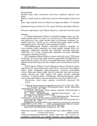 Монгол Улсын түүх V


Коминтерний
архивын урьд өмнө судалгааны эргэлтэнд төдийлөн ороогүй олон
арван
баримт сэлтийг ашиглан, Монголын түүхэнд Коминтерний гүйцэттэсэн
■
эерэг, сөрөг үүргийг үндэслэл сайтай нээн харуулсан байна. С.Г.Лузянин
;
өорийнхөө бэсрэгхэн бүтээлд2 XX зууны 20-30-аад оны Орос, Монгол,
,
Хятадын харилцаанд гарч байсан бэрхшээл, зөрчлийг ончтой судлан
:
гаргажээ.                                                                :
     Г.С.Яскина (Матвеева) «Монгол: хөгжлийн загварын халаа, улс төр,
эдийн засгийн шинэтгэл» зэрэг хэд хэдэн бүтээлдээ3 90-ээд оны Монгол
дахь нийгэм-улс төр, эдийн засгийн шинэ тогтолцооны төлөвшил, улс
төрийн шинэчлэл, түүний үр дүн, илилжилтийн үеийн эдийн засгийн
харилцааны өрнөл, хөгжлийг задлан шинжилсэн байна.
     В.В.Грайворонский «Монгол: хөгжлийн социалист загвараас зах
зээлд шилжих үеийн хөдөөгийн хүн амын өрхийн төсвийн бүтэц дэх
өөрчлөлт», «Монголын өнөөгийн ард: нийгмийн хөгжлийн асуудлууд
(1980-1995 гг.)»4 хэмээх зохиолууддаа хөдөөгийн хүн амын нийгмийн
асуудлуудыг шинжлэн судалжээ.
     Д.Б.Улымжиев «Оросын Монгол судлал» хэмээх бүтээлдээ5 XIX зууны
II хагасаас XX зууны эхэн үеийн монголч эрдэмтдийн Петербургийн дэг
сургуулийг авч үзэхдээ XX зууны эхэн үеийн Монголын түүхийг судлахад
Оросын эрдэмтдийн оруулсан хувь нэмрийг цухас боловч базаж дүгнэсэн
байна.
     М.И.Гольман «Монгол судлал Өрнөдөд (төвүүд, боловсон хүчин,
 нийгэмлэг) XX зууны 50-иад оны эхнээс 90 он» хэмээх бүтээлдээ баруун
 Европ, Хойд Америкийн орнууддахьмонгол судлалын хөгжлийгавч
 үзэхдээ Монголын ойрхи үеийн түүхтэй холбоотой олон багц асуудлыг
 хендөн тавь-сан юм. Мөн егүүлэн буй үеийн түүхийн асуудлаар
 Е.А.Белов, А.С.Желез-няков, Е.В.Бойкова, Ш.Б.Чимиддоржиев нарын
 зэрэг эрдэмтдийн баримт судалгаа сайтай ном, өгүүллүүд нийтлэгджээ.
      Зөвлөлтөөс гадна өрне, дорнын хөгжингүй орнуудад XX
      зууны
1
:
    С.Рошин. Политическая история Монголии (1921-1940). М., 1998.
       С.Г.Лузяннн. ХХзууны 20-30-аадоны Орос, Хятад, Монголын
харилиаанытүүхээс. УБ., 1998.
   Г.С.Яскина. Монголия: смена модели развития. Политические и
   экономические реформы.
   М.,    1994;    Модернизация    производствнтельных   сил    и
   экономическая реформа 4 Монголйй.
                           в
   М., 1994. и так далее.           В.В.Грайворонский. Монголия:
изменения в структуре системных бюджетов сельского
   населения при переходе от социалистической модели развития к
   рыночной. М., 1996;
   Современное аратство 3Монголии: проблемы социального разиития
(1980-1995 гг). М., 1996.     Д.Б.Улымжиев.Оросын Монгол судлал.
Х1ХзууныхоёрдугаархагасХХзууныэхэн үе. Монголч
   эрдэмтдиГ|н Петербургийн дэгсургууль. УБ., 1998.
Монголын түүхийг судлах талаар багагүй зүйл хийсэн байна. Гэхдээ
хоёр             узэлсуртлынтэмцэл,               сөргөлдөөний
нөхцөлддээрхорнууддахьорчин үеийн монголын түүх судлал нь
тодорхой хэмжээгээр улс төрийн бодлого, үзэл суртлын хальс
                                 -37-
 